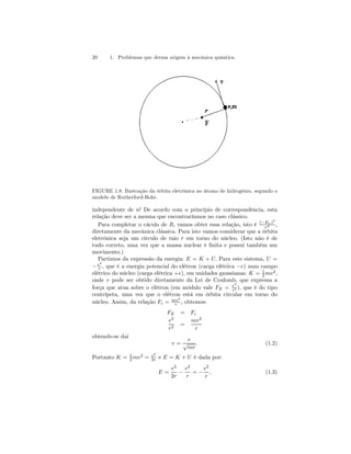 20 1. Problemas que deram origem à mecânica quântica 
FIGURE 1.8. Ilustração da órbita eletrônica no átomo de hidrogênio, segundo o 
modelo de Rutherford-Bohr. 
independente de n! De acordo com o princípio de correspondência, esta 
relação deve ser a mesma que encontraríamos no caso clássico. 
Para completar o cáculo de R, vamos obter essa relação, isto é (−En)3 
ν2 , 
diretamente da mecânica clássica. Para isto vamos considerar que a órbita 
eletrônica seja um círculo de raio r em torno do núcleo. (Isto não é de 
tudo correto, uma vez que a massa nuclear é finita e possui também um 
movimento.) 
Partimos da expressão da energia: E = K + U. Para este sistema, U = 
−e2 
r , que é a energia potencial do elétron (carga elétrica −e) num campo 
elétrico do núcleo (carga elétrica +e), em unidades gaussianas. K = 1 
2 mv2, 
onde v pode ser obtido diretamente da Lei de Coulomb, que expressa a 
força que atua sobre o elétron (em módulo vale FE = e2 
r2 ), que é do tipo 
centrípeta, uma vez que o elétron está em órbita circular em torno do 
núcleo. Assim, da relação Fc = mv2 
r , obtemos: 
FE = Fc 
e2 
r2 = 
mv2 
r 
obtendo-se daí 
v = 
e 
√mr 
. (1.2) 
2 mv2 = e2 
2r e E = K + U é dada por: 
Portanto K = 1 
E = 
e2 
2r − 
e2 
r 
= − 
e2 
r 
, (1.3) 
 