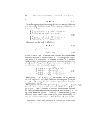 218 7. Adição de momentos angulares. Coeficientes de Clebsch-Gordan 
é,8 
[J1, J2] = 0 (7.27) 
Seguindo o mesmo procedimento da seção anterior, podemos então con-struir 
1 , J2 
2 , J1z e J2z , que designaremos por 
autoestados simultâneos de J2 
|j1, j2; m1, m2i . Logo, 
½ 
J2 
1 |j1, j2; m1, m2i = j1 (j1 + 1) ~2 |j1, j2; m1, m2i J1z |j1, j2; m1, m2i = m1~ |j1, j2; m1, m2i 
½ 
J2 
2 |j1, j2; m1, m2i = j2 (j2 + 1) ~2 |j1, j2; m1, m2i J2z |j1, j2; m1, m2i = m2~ |j1, j2; m1, m2i 
(7.28) 
O momento angular total, J, definido por 
J = J1 + J2 (7.29) 
obedece às relações de comutação 
[Jx, Jy] = i~Jz (7.30) 
e ordem cíclica de x, y e z. Como nos casos anteriores, só podemos especi-ficar 
simultaneamente os autoestados de J2 e Jz (considerando aqui o eixo-z 
como a direção de quantização). As grandezas escalares J2 
1 e J2 
2 comutam 
com J; portanto, podemos também especificar autoestados simultâneos de 
J2 
1 e J2 
2 além de J2 e Jz . Vamos designar estes estados por |j1, j2; j, mi . Se 
são autoestados, então satisfazem às equações: 
J2 |j1, j2; j, mi = j (j + 1) ~2 |j1, j2; j, mi Jz |j1, j2; j, mi = m~ |j1, j2; j, mi J2 
1 |j1, j2; j, mi = j1 (j1 + 1) ~2 |j1, j2; j, mi J2 
2 |j1, j2; j, mi = j2 (j2 + 1) ~2 |j1, j2; j, mi 
(7.31) 
Observe que 
£ 
J1z , J2 
¤ 
6= 0 e 
£ 
J2z , J2 
¤ 
6= 0, de modo que não podemos, 
em geral, conhecer J1z e J2z individualmente se conhecermos J2: apenas 
Jz = J1z + J2z , a soma das duas projeções é que podemos determinar 
simultaneamente com J2. 
O conjunto dos autoestados dos operadores J2 
1 , J2 
1 , J1z , J2z , isto é {|j1, j2; m1, m2i} , 
forma uma base da mesma maneira que os autoestados de J2 
1 , J2 
1 , J2, Jz , 
{|j1, j2; j, mi} . Então, o problema de adicionar dois momentos angulares 
fica resolvido, quando determinamos a expansão dos novos estados |j1, j2; j, mi em termos dos estados orignais |j1, j2; m1, m2i . Este procedimento, como 
sabemos, é sempre possível, uma vez que ambas as coleções de estados for-mam 
um conjunto completo, com os quais podemos expressar quaisquer 
8Este comutador significa que as componentes de J1 comutam com todas as compo-nentes 
de J2, mas as componentes de ambos não comutam entre si. 
 