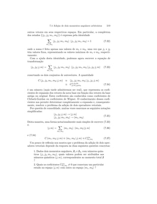 7.4 Adição de dois momentos angulares arbitrários 219 
outros vetores em seus respectivos espaços. Em particular, a completeza 
dos estados {|j1, j2; m1, m2i} é expressa pela identidade 
X 
m1,m2 
|j1, j2; m1, m2i hj1, j2; m1, m2| = 1 (7.32) 
onde a soma é feita apenas nos valores de m1 e m2, uma vez que j1 e j2 
têm valores fixos, representando os valores máximos de m1 e m2, respecti-vamente. 
Com a ajuda desta identidade, podemos agora escrever a equação de 
transformação 
X 
|j1, j2; j, mi = 
m1,m2 
|j1, j2; m1, m2i hj1, j2; m1, m2 | j1, j2; j, mi (7.33) 
conectando os dois conjuntos de autovetores. A quantidade 
C (j1, j2, m1, m2; j, m) ≡ hj1, j2; m1, m2 | j1, j2; j, mi 
≡ Cj1j2jm 
j1m1j2m2 
(7.34) 
é um número (mais tarde admitiremos ser real), que representa os coefi-cientes 
de expansão dos vetores da nova base em função dos vetores da base 
antiga ou original. Estes coeficientes são conhecidos como coeficientes de 
Clebsch-Gordan ou coeficientes de Wigner. O conhecimento desses coefi-cientes 
nos permite determinar completamente a expansão e, consequente-mente, 
resolver o problema da adição de dois operadores vetoriais. 
Por questão de comodidade, muitas vezes usaremos as seguintes notações 
simplificadas: 
|j1, j2; j, mi → |j, mi 
|j1, j2; m1, m2i → |m1, m2i 
(7.35) 
Desta maneira, uma forma notacionalmente mais simples de escrever (7.33) 
é: 
|j, mi = 
X 
m1,m2 
|m1, m2i hm1, m2 |j, mi (7.36) 
e (7.34) 
C (m1, m2; j, m) ≡ hm1, m2 | j, mi ≡ Cjm 
m1m2 (7.37) 
Um pouco de reflexão nos mostra que o problema da adição de dois oper-adores 
vetoriais depende da resposta às duas seguintes questões concretas: 
1. Dados dois momentos angulares, J1 e J2, com números quân-ticos 
(j1, j2, m1, m2), quais valores podem ser atribuídos aos 
números quânticos (j, m), correspondentes ao momento total J 
? 
2. Quais os coeficientes Cjm 
m1m26= 0 que conectam um particular 
estado no espaço |j, mi com outro no espaço |m1, m2i ? 
 