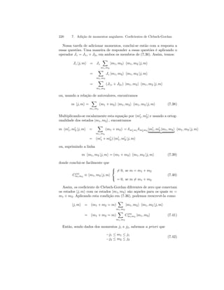 220 7. Adição de momentos angulares. Coeficientes de Clebsch-Gordan 
Nossa tarefa de adicionar momentos, conclui-se então com a resposta a 
essas questões. Uma maneira de responder a essas questões é aplicando o 
operador Jz = J1z + J2z em ambos os membros de (7.36). Assim, temos: 
Jz |j, mi = Jz 
X 
m1,m2 
|m1, m2i hm1, m2 |j, mi 
= 
X 
m1,m2 
Jz |m1, m2i hm1, m2 |j, mi 
= 
X 
m1,m2 
(J1z + J2z) |m1, m2i hm1, m2 |j, mi 
ou, usando a relação de autovalores, encontramos 
m |j, mi = 
X 
m1,m2 
(m1 + m2) |m1, m2i hm1, m2 |j, mi (7.38) 
Multiplicando-se escalarmente esta equação por hm01, m02| e usando a ortog-onalidade 
dos estados |m1, m2i , encontramos 
m hm01, m02 |j, mi = 
X 
m1,m2 
(m1 + m2) = δm01m1 δm02m2 hm01, m0 | 2{|zm1,m2}i hm1,m2 |j,mi 
= (m01 + m02) hm01, m02 |j, mi 
ou, suprimindo a linha 
m hm1, m2 |j, mi = (m1 + m2) hm1, m2 |j, mi (7.39) 
donde conclui-se facilmente que 
Cjm 
m1m2 ≡ hm1, m2 |j, mi 
  
6= 0, se m = m1 + m2 
= 0, se m6= m1 + m2 
(7.40) 
Assim, os coeficiente de Clebsch-Gordan diferentes de zero que conectam 
os estados |j, mi com os estados |m1, m2i são aqueles para os quais m = 
m1 + m2. Aplicando esta condição em (7.36), podemos reescrevê-la como 
|j, mi = (m1 + m2 = m) 
X 
m1,m2 
|m1, m2i hm1, m2 |j, mi 
= (m1 + m2 = m) 
X 
m1,m2 
Cjm 
m1m2 |m1, m2i (7.41) 
Então, sendo dados dos momentos j1 e j2, sabemos a priori que 
−j1 ≤ m1 ≤ j1 
−j2 ≤ m2 ≤ j2 
(7.42) 
 