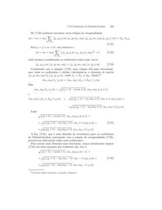 7.5 Coeficientes de Clebsch-Gordan 225 
De (7.33) podemos encontrar outra relação de ortogonalidade: 
X 
(m = m1 + m2) 
m1,m2 
hj1, j2; j, m | j1, j2; m1, m2i hj1, j2; m1, m2| j1, j2; j0, m0i = δjj0 δmm0 
(7.51) 
Para j = j0 e m = m0, isto reduz-se a 
(m = m1 + m2) 
X 
m1,m2 
(hj1, j2; j, m | j1, j2; m1, m2i)2 = 1 (7.52) 
onde estamos considerando os coeficientes todos reais, isto é: 
hj1, j2; j, m | j1, j2; m1, m2i = hj1, j2; m1, m2| j1, j2; j, mi (7.53) 
Combinada com a equação (7.52), uma relação útil para determinar-mos 
todos os coeficientes é obtida, calculando-se o elemento de matriz 
hj1, j2; m1, m2| J± | j1, j2; j, mi , onde J± = J1± ± J2±. Então:10 
hm1, m2| J± | j, mi = hm1, m2| (J1± ± J2±) | j, mi 
Mas 
hm1, m2| J± | j, mi = 
p 
j (j + 1) − m (m ± 1) hm1, m2| j, m ± 1i 
e 
hm1, m2| (J1± ± J2±) | j, mi = 
p 
j1 (j1 + 1) − m1 (m1 ∓ 1) hm1 ∓ 1, m2| j, mi + 
p 
j2 (j2 + 1) − m2 (m2 ∓ 1) hm1, m2 ∓ 1| j, mi 
+ 
Logo: 
p 
j (j + 1) − m (m ± 1) hm1, m2| j, m ± 1i = 
= 
p 
j1 (j1 + 1) − m1 (m1 ∓ 1) hm1 ∓ 1, m2| j, mi+ 
p 
j2 (j2 + 1) − m2 (m2 ∓ 1) hm1, m2 ∓ 1| j, mi 
+ 
(7.54) 
A Eq. (7.54), que é uma fórmula de recorrência para os coeficientes 
de Clebsch-Gordan, juntamente com a relação de ortogonalidade (7.52), 
permite-nos determinar todos esses coeficientes. 
Para tornar essas fórmulas mais funcionais, vamos inicialmente separar 
(7.54) nas duas equações que realmente são, isto é, 
p 
j (j + 1) − m (m + 1) hm1, m2| j, m + 1i = 
= 
p 
j1 (j1 + 1) − m1 (m1 − 1) hm1 − 1, m2| j, mi+ 
p 
j2 (j2 + 1) − m2 (m2 − 1) hm1, m2 − 1| j, mi 
+ 
(7.55) 
10A partir daqui usaremos a notação compacta. 
 