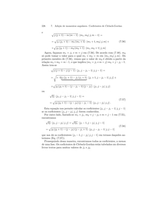 226 7. Adição de momentos angulares. Coeficientes de Clebsch-Gordan 
e p 
j (j + 1) − m (m − 1) hm1, m2| j, m − 1i = 
= 
p 
j1 (j1 + 1) − m1 (m1 + 1) hm1 + 1, m2| j, mi+ 
p 
j2 (j2 + 1) − m2 (m2 + 1) hm1, m2 + 1| j, mi 
+ 
(7.56) 
Agora, façamos m1 = j1 e m = j em (7.56). De acordo com (7.48), m2 
só pode tomar o valor para o qual m1 + m2 = m em hm1, m2| j, mi . Do 
primeiro membro de (7.56), vemos que o valor de m2 é obtido a partir da 
relação m1+m2 = m −1, o que implica (m1 = j1 e m = j) m2 = j −j1 −1. 
Assim tem-se 
p 
j (j + 1) − j (j − 1) hj1, j − j1 − 1| j, j − 1i = 
= 
r 
= 0j1 (j1 + 1) − j1 (j1 + 1) | {z } hj1 + 1, j − j1 − 1| j, ji+ 
p 
j2 (j2 + 1) − (j − j1 − 1) (j − j1) hj1, j − j1| j, ji 
+ 
ou 
√2j hj1, j − j1 − 1| j, j − 1i = 
= 
p 
j2 (j2 + 1) − (j − j1) (j − j1 − 1) hj1, j − j1| j, ji . 
(7.57) 
Esta equação nos permite calcular os coeficientes hj1, j − j1 − 1| j, j − 1i se os coeficientes hj1, j − j1| j, ji forem conhecidos. 
Por outro lado, fazendo-se m1 = j1, m2 = j − j1 e m = j − 1 em (7.55), 
encontramos 
√2j hj1, j − j1| j, ji = √2j1 hj1 − 1, j − j1| j, j − 1i 
= 
p 
j2 (j2 + 1) − (j − j1) (j − j1 + 1) hj1, j − j1 − 1| j, j − 1i 
(7.58) 
que nos dá os coeficientees hj1 − 1, j − j1| j, j − 1i em termos daqueles an-teriores 
(Eq. (7.57)). 
Prosseguindo dessa maneira, encontramos todos os coeficientes, a menos 
de uma fase. Os coeficientes de Clebsch-Gordan estão tabelados em diversos 
livros textos para muitos valores de j1 e j2. 
 