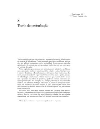 This is page 227 
Printer: Opaque this 
8 
Teoria de perturbação 
Todos os problemas que discutimos até agora resultaram na solução exata 
da equação de Schrödinger. Porém, a grande maioria dos problemas práticos 
não são solúveis exatamente, daí a necessidade de estudarmos métodos 
aproximados de solução que nos permitam resolvê-los com um certo grau 
de precisão desejada. 
Neste capítulo, apresentamos este método, que é aplicável a problemas 
que sejam muito similares àqueles que têm soluções exatas. Em tais casos 
é possível dividirmos o Hamiltoniano do sistema em duas partes, uma das 
quais, a mais importante, e que caracteriza o sistema para o qual a equação 
de Schrödinger é exatamente solúvel, enquanto que a outra, muito menor 
que a primeira em ordem de grandeza,1 pode ser tratada como uma pe-quena 
perturbação. Por exemplo, se a energia potencial de um sistema for 
mudada por influência de forças adicionais, os níveis de energia são deslo-cados 
em relação ao problema original, e, para perturbações fracas, esses 
deslocamentos podem ser estimados se os estados originais não perturbados 
forem conhecidos. 
Por outro lado, interações podem também ser tratadas como pertur-bações 
e o comportamento temporal dos sistemas que interajam fracamente 
pode ser descrito em termos das propriedades dos estados não perturbados 
dos sistemas não interagentes. Isto leva à teoria quântica das transições. 
1Mais adiante, definiremos exatamente o significado desta expressão. 
 