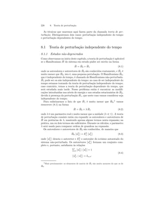 228 8. Teoria de perturbação 
As técnicas que usaremos aqui fazem parte da chamada teoria de per-turbação. 
Distinguiremos dois casos: perturbação independente do tempo 
e perturbação dependentes do tempo. 
8.1 Teoria de perturbação independente do tempo 
8.1.1 Estados não-degenerados 
Como observamos no início deste capítulo, a teoria de perturbação é aplicável 
se o Hamiltoniano ˆH 
do sistema em estudo puder ser escrito na forma 
ˆH 
= ˆH 
0 + ˆH 
1 (8.1) 
onde os autovalores e autovetores de ˆH 
0 são conhecidos exatamente, e ˆH 
1 é 
muito menor que ˆH 
0, isto é, uma pequena pertubação. O Hamiltoniano ˆH 
0, 
que é independente do tempo, é chamado de Hamiltoniano não-perturbado. 
ˆH 
1 pode ser ou não independente do tempo: no caso de ser independente do 
tempo estamos tratando da teoria de perturbação independente do tempo; 
caso contrário, temos a teoria de perturbação dependente do tempo, que 
será estudada mais tarde. Nosso problema então é encontrar as modifi-cações 
introduzidas nos níveis de energia e nos estados estacionários de ˆH 
0, 
devido à presença da perturbação ˆH 
1, que neste caso vamos considerar seja 
independente do tempo. 
Para enfatizarmos o fato de que ˆH 
1 é muito menor que ˆH 
0,2 vamos 
reescrever (8.1) na forma 
ˆH 
= ˆH 
0 + λ ˆH 
1 (8.2) 
onde λ é um parâmetro real e muito menor que a unidade (λ ¿ 1) . A teoria 
de perturbação consiste então em expandir os autovalores e autovetores de 
ˆH 
em potências de λ, mantendo apenas alguns termos nesta expansão; na 
prática, um ou dois termos são suficientes. Durante os cálculos, o parâmetro 
λ será usado para comparar ordens de grandeza na expansão. 
Os autovalores e autovetores de ˆH 
0 são conhecidos, de maneira que 
ˆH 
0 
¯¯ 
u0 
n 
® 
= E0n 
¯¯ 
u0 
n 
® 
(8.3) 
onde 
¯¯ 
u0 
n 
® 
denota o autovetor e E0n 
o autovalor do n-ésimo autoestado do 
sistema não-perturbado. Os autovetores 
¯¯ 
u0 
n 
® 
formam um conjunto com-pleto 
e, portanto, satisfazem às relações 
P 
n 
¯¯ 
u0 
n 
® ­u0 
n 
¯¯ 
= 1 
­u0 
n0 | u0 
n 
® 
= δn,n0 
(8.4) 
2Mais precisamente: os elementos de matriz de ˆH 
1 são muito menores do que os de 
ˆH 
0. 
 