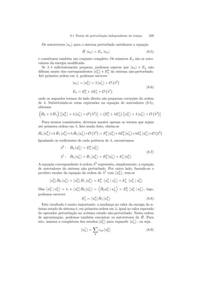 8.1 Teoria de perturbação independente do tempo 229 
Os autovetores |uni para o sistema perturbado satisfazem a equação 
ˆH 
|uni = En |uni (8.5) 
e constituem também um conjunto completo. Os números En são os auto-valores 
da energia modificada. 
Se λ é suficientemente pequeno, podemos esperar que |uni e En não 
difiram muito dos correspondentes 
¯¯ 
u0 
n 
® 
e E0n 
do sistema não-perturbado. 
Até primeira ordem em λ, podemos escrever 
|uni = 
¯¯ 
u0 
n 
® 
+ λ 
¯¯ 
u1 
n 
® 
+ O 
¡ 
λ2¢ 
En = E0n 
+ λE1n 
+ O 
¡ 
λ2¢ (8.6) 
onde os segundos termos do lado direito são pequenas correções da ordem 
de λ. Substituindo-se estas expressões na equação de autovalores (8.5), 
obtemos 
³ 
0 + λ ˆH 
1 
ˆH 
´ £¯¯ 
u0 
n 
® 
+ λ 
¯¯ 
u1 
n 
® 
+ O 
¡ 
λ2¢¤ 
= 
¡ 
E0n 
+ λE1n 
¢ £¯¯ 
u0 
n 
® 
+ λ 
¯¯ 
u1 
n 
® 
+ O 
¡ 
λ2¢¤ 
Para sermos consistentes, devemos manter apenas os termos que sejam 
até primeira ordem em λ. Isto sendo feito, obtém-se 
ˆH 
0 
¯¯ 
u0 
n 
® 
+λ ˆH 
1 
¯¯ 
u0 
n 
® 
+λ ˆH 
0 
¯¯ 
u1 
n 
® 
+O 
¡ 
λ2¢ 
= E0n 
¯¯ 
u0 
n 
® 
+λE0n 
¯¯ 
u1 
n 
® 
+λE1n 
¯¯ 
u0 
n 
® 
+O 
¡ 
λ2¢ 
Igualando os coeficientes de cada potência de λ, encontramos 
λ0 : ˆH 
0 
¯¯ 
u0 
n 
® 
= E0n 
¯¯ 
u0 
n 
® 
λ1 : ˆH 
0 
¯¯ 
u1 
n 
® 
+ ˆH 
1 
¯¯ 
u0 
n 
® 
= E0n 
¯¯ 
u1 
n 
® 
+ E1n 
¯¯u0 
n 
® (8.7) 
A equação correspondente à ordem λ0 representa, simplesmente, a equação 
de autovalores do sistema não perturbado. Por ­u0 
outro lado, fazendo-se o 
produto escalar da equação da ordem de λ1 com 
n 
¯¯ 
, tem-se 
­u0 
n 
¯¯ 
ˆH 
0 
¯¯ 
u1 
n 
® 
+ 
­u0 
n 
¯¯ 
ˆH 
1 
¯¯ 
u0 
n 
® 
= E0n 
­u0 
n | u1 
n 
® 
+ E1n 
­u0 
n | u0 
n 
® 
Mas 
­u0 
n | u0 
n 
® 
= 1, e 
­u0 
n 
¯¯ 
ˆH 
0 
¯¯ 
u1 
n 
® 
= 
D 
ˆH 
0u0 
n | u1 
n 
E 
= E0n 
­u0 
n | u1 
n 
® 
, logo, 
podemos escrever 
E1n= 
­u0 
n 
¯¯ 
ˆH 
1 
¯¯ 
u0 
n 
® 
(8.8) 
Este resultado é muito importante: a mudança no valor da energia do n-ésimo 
estado do sistema é, em primeira ordem em λ, igual ao valor esperado 
do operador perturbação no n-ésimo estado não-perturbado. Nesta ordem 
de aproximação, podemos também encontrar os autovetores de Hˆ . Para 
isto, usamos a completeza dos estados 
¯¯ 
u0 
n 
® 
para expandir 
¯¯ 
u1 
n 
® 
, ou seja: 
¯¯ 
u1 
n 
® 
= 
X 
k 
cnk 
¯¯ 
u0 
k 
® 
(8.9) 
 