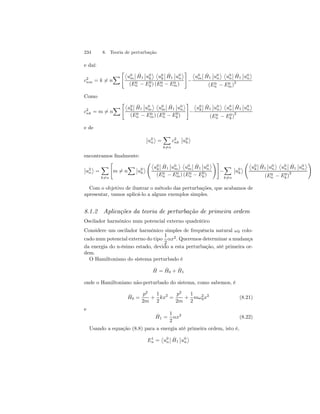 234 8. Teoria de perturbação 
e daí: 
X 
c2 
nm = k6= n 
­u0 
m 
¯¯ 
ˆH 
1 
¯¯ 
u0 
k 
® ­u0 
k 
¯¯ 
ˆH 
1 
¯¯ 
u0 
n 
® 
(E0n 
− E0 
k) (E0n 
− E0m 
) 
# 
− 
­u0 
m 
¯¯ 
ˆH 
1 
¯¯ 
u0 
n 
® ­u0 
n 
¯¯ 
ˆH 
1 
¯¯ 
u0 
n 
® 
(E0n 
− E0m 
)2 
Como 
X 
c2 
nk = m6= n 
­u0 
k 
¯¯ 
ˆH 
1 
¯¯ 
u0 
m 
® ­u0 
m 
¯¯ 
ˆH 
1 
¯¯ 
u0 
n 
® 
(E0n 
− E0m 
) (E0n 
− E0 
k) 
# 
− 
­u0 
k 
¯¯ 
ˆH 
1 
¯¯ 
u0 
n 
® ­u0 
n 
¯¯ 
ˆH 
1 
¯¯ 
u0 
n 
® 
(E0n 
k)2 
− E0 
e de 
¯¯ 
u2 
n 
® 
= 
X 
k6=n 
c2 
nk 
¯¯ 
u0 
k 
® 
encontramos finalmente: 
¯¯ 
u2 
n 
® 
= 
X 
k6=n 
 
m6= n 
X¯¯ 
u0 
k 
® 
Ã­u0 
k 
¯¯ 
ˆH 
1 
¯¯ 
u0 
m 
® ­u0 
m 
¯¯ 
ˆH 
1 
¯¯ 
u0 
n 
® 
(E0n 
− E0m 
) (E0n 
− E0 
k) 
!# 
− 
X 
k6=n 
¯¯ 
u0 
k 
® 
Ã­u0 
k 
¯¯ 
ˆH 
1 
¯¯ 
u0 
n 
® ­u0 
n 
¯¯ 
ˆH 
1 
¯¯ 
u0 
n 
® 
(E0n 
k)2 
− E0 
! 
Com o objetivo de ilustrar o método das perturbações, que acabamos de 
apresentar, vamos aplicá-lo a alguns exemplos simples. 
8.1.2 Aplicações da teoria de perturbação de primeira ordem 
Oscilador harmônico num potencial externo quadrático 
Considere um oscilador harmônico simples de frequência natural ω0 colo-cado 
num potencial externo do tipo 
1 
2 
αx2. Queremos determinar a mudança 
da energia do n-ésimo estado, devido a esta perturbação, até primeira or-dem. 
O Hamiltoniano do sistema perturbado é 
ˆH 
0 + ˆH 
1 
= ˆH 
onde o Hamiltoniano não-perturbado do sistema, como sabemos, é 
ˆH 
0 = 
p2 
2m 
+ 
1 
2 
kx2 = 
p2 
2m 
+ 
1 
2 
mω20 
x2 (8.21) 
e 
ˆH 
1 = 
1 
2 
αx2 (8.22) 
Usando a equação (8.8) para a energia até primeira ordem, isto é, 
E1n 
= 
­u0 
n 
¯¯ 
ˆH 
1 
¯¯ 
u0 
n 
® 
 