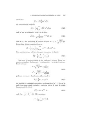 8.1 Teoria de perturbação independente do tempo 235 
encontra-se 
E1n 
= 
­u0 
n 
¯¯ 
1 
2 
αx2 
¯¯ 
u0 
n 
® 
ou, em termos das integrais, 
E1n 
= 
1 
2 
α 
Z 
∞ 
−∞ 
¡ 
u0 
n 
¢ 
∗ x2 u0 
n dx (8.23) 
n são as autofunções (reais) do oscilador 
onde u0 
u0 
n (ζ) = 
1 p 
2nn!√π 
e−ζ2/2 Hn (ζ) (8.24) 
onde Hn (ζ) são polinômios de Hermite de grau n e ζ = 
μr 
mω0 
~ 
¶ 
x. 
Dessas duas últimas equações obtem-se 
E1n 
= 
1 
2 
α 
1 
2nn!√π 
Z 
∞ 
−∞ 
x2e−ζ2 
|Hn (ζ)|2 dx 
Com a ajuda de uma tabela de integrais, encontra-se facilmente 
E1n 
= 
1 
2 
α 
~ 
mω0 
μ 
n + 
1 
2 
¶ 
(8.25) 
Uma outra forma de se chegar a este resultado é escrever ˆH 
0 em ter-mos 
dos operadores abaixamento e levantamento, a e a†, respectivamente. 
Lembrando que 
a = 
r 
mω0 
2 
x + i 
p 
√2mω0 
a† = 
r 
mω0 
2 
x − i 
p 
√2mω0 
(8.26) 
podemos reescrever o Hamiltoniano ˆH 
0, obtendo-se 
ˆH 
0 = 
1 
2 
~ω0 + ω0 a†a (8.27) 
Da definição de operador levantamento, podemos obter 
¯¯ 
u0 
n 
® 
, a função de 
onda do n-ésimo estado excitado, a partir da função de onda do estado 
fundamental, |0i , isto é, 
¯¯ 
u0 
n 
® 
= An 
¡ 
a† 
¢n 
|0i (8.28) 
onde An = 1 √n! 
³ 
1 √~ 
´n 
. De (??) encontra-se 
x = 
r 
1 
2mω0 
¢ 
¡ 
a† + a 
 