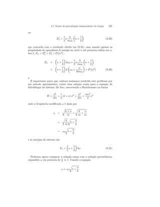 8.1 Teoria de perturbação independente do tempo 237 
ou 
E1n 
= 
1 
2 
α 
~ 
mω0 
μ 
n + 
1 
2 
¶ 
(8.29) 
1n 
0n 
que concorda com o resultado obtido em (8.25), mas usando apenas as 
propriedade de operadores.A energia no nível n até primeira ordem em α, 
isto é, En = E+ E+ O 
¡ 
α2 
¢ 
, 
En = 
μ 
n + 
1 
2 
¶ 
~ω0 + 
1 
2 
α 
~ 
mω0 
μ 
n + 
1 
2 
¶ 
= 
μ 
n + 
1 
2 
¶ 
~ 
μ 
ω0 + 
α 
2mω0 
¶ 
+ O 
¡ 
α2¢ 
(8.30) 
é: 
É importante notar que, embora tenhamos resolvido este problema por 
um método aproximativo, existe uma solução exata para a equação de 
Schrödinger do sistema. De fato, rescrevendo o Hamiltonano na forma 
ˆH 
= 
p2 
2m 
+ 
1 
2 
(k + α) x2 = 
p2 
2m 
+ 
mω2 
2 
x2 
onde a frequência modificada ω é dada por 
ω = 
r 
k + α 
m 
= 
r 
k 
m 
+ 
α 
m 
= 
r 
k 
m 
r 
1+ 
α 
k 
= ω0 
r 
1 + 
α 
k 
e as energias do sistema são 
En = 
μ 
n + 
1 
2 
¶ 
~ω (8.31) 
Podemos agora comparar a solução exata com a solução perturbativa, 
expandido ω em potencia de α 
k ¿ 1. Usando a equação 
ω = ω0 
r 
1 + 
α 
k 
 