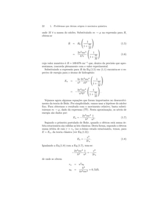22 1. Problemas que deram origem à mecânica quântica 
onde M é a massa do núcleo. Substituindo m → μ na expressão para R, 
obtem-se 
R = R0 
 
 1 
1 + 
m 
M 
 
 (1.5) 
= 
2π2me4 
h3c 
 
 1 
1 + 
m 
M 
 
 (1.6) 
cujo valor numérico é R = 109.678 cm−1 que, dentro da precisão que apre-sentamos, 
concorda plenamente com o valor experimental. 
Substituindo a expressão para R da Eq.(1.5) em (1.1) encontra-se o es-pectro 
de energia para o átomo de hidrogênio: 
En = − 
hc 
n2 
2π2me4 
ch3 
 
 1 
1 + 
m 
M 
 
 
= − 
2π2me4 
n2h2 
 
 1 
1 + 
m 
M 
 
 . 
Vejamos agora algumas equações que foram importantes no desenvolvi-mento 
da teoria de Bohr. Por simplicidade, vamos usar a hipótese do núcleo 
fixo. Para obtermos o resultado com o movimento relativo, basta substi-tuirmos 
m → μ, dado da expressao (??). Nesta aproximação, os níveis de 
energia são dados por: 
En = − 
2π2me4 
h2 
1 
n2 . (1.7) 
Segundo o primeiro postulado de Bohr, quando o elétron está numa ór-bita 
estacionária são válidas as leis clássicas. Desta forma, supondo o elétron 
numa órbita de raio r = rn (no n-ésimo estado estacionário, temos, para 
E = En, da teoria clássica (ver Eq.(1.3)): 
En = − 
e2 
2rn 
. (1.8) 
Igualando a Eq.(1.8) com a Eq.(1.7), tem-se: 
− 
2π2me4 
h2 
1 
n2 = − 
e2 
2rn 
de onde se obtem 
rn = n2a0 
a0 = 
h2 
4π2me2 = 0, 53Å. 
 