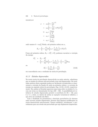 238 8. Teoria de perturbação 
encontra-se 
ω = ω0 
³ 
1 + 
α 
k 
´1/2 
= ω0 
μ 
1 + 
1 
2 
α 
k 
+ O 
¡ 
α2¢¶ 
∼= ω0 + 
1 
2 
αω0 
k 
= ω0 + 
1 
2 
αω0 
mω20 
= ω0 + 
1 
2 
α 
mω0 
onde usamos k = mω20 
. Então, até primeira ordem em α, 
En = 
μ 
n + 
1 
2 
¶ 
~ 
μ 
ω0 + 
1 
2 
α 
mω0 
¶ 
+ O 
¡ 
α2¢ 
Como até primeira ordem, En = E0n 
+ E1n 
, podemos encontrar a correção 
da energia 
E1n 
= μ 
En − E= 
n + 
0n 
1 
2 
¶ 
~ 
μ 
ω0 + 
1 
2 
α 
mω0 
¶ 
− 
μ 
n + 
1 
2 
¶ 
~ω0 
ou 
E1n 
= 
α 
2 
~ 
mω0 
μ 
n + 
1 
2 
¶ 
(8.32) 
em concordância com o resultado da teoria de pertubação. 
8.1.3 Estados degenerados 
Na teoria teoria de pertubação desenvolvida na seção anterior, admitimos 
que os estados do sistema não-perturbado eram não-degenerados. Os resul-tados 
práticos desta suposição podem ser facilmente reconhecidos se obser-varmos 
a correção da função de onda em primeira ordem e a correção da 
energia em segunda ordem de perturbação, Eqs. (8.12) e (8.19), respectiva-mente. 
Em ambas as fórmulas aparecem uma soma sobre os estados k6= n, 
com um termo no denominador do tipo 
¡ 
E0n 
− E0 
k 
¢ 
. A possibilidade de ex-istência 
de estados degenerados permite a ocorrência de E0n 
k , para 
= E0 
k6= n e, então, os valores de ambas as equações tornariam-se infinitos, o 
que seria um resultado não físico. 
Com a finalidade de permitirmos a descrição perturbativa de sistemas 
onde ocorram estados degenerados, faremos aqui algumas modificações na 
teoria desenvolvida anteriormente. Vamos considerar, inicialmente, o pro-cedimento 
para um estado não perturbado que seja duplamente degenerado. 
 