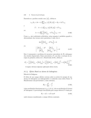 240 8. Teoria de perturbação 
Fazendo-se o produto escalar com 
­u 
0j 
¯¯ 
, obtém-se 
X 
cαj E0 + λk = 1, 2 
cαk 
­u 
0j 
¯¯ 
ˆH 
1 
¯¯ 
u0 
k 
® 
= E0 + λ E1cαj 
e 
P 
cαk 
λ1 : k = 1, 2 
­u 
0j 
¯¯ 
ˆH 
1 
¯¯ 
u0 
k 
® 
= E1cαj 
ou 
X·³ 
k = 1, 2 
ˆH 
1 
´ 
jk − E1δjk 
¸ 
cαk = 0 (8.36) 
Como cαj são coeficientes arbitrários, estaa equação é satisfeita quando o 
determinante dos termos entre parentêses é nulo, isto é, 
det 
μ³ 
ˆH 
1 
´ 
jk − E1δjk 
¶ 
= 0 
ou ¯¯¯¯¯¯ 
³ 
ˆH 
1 
´ 
11 − E1 
³ 
ˆH 
1 
´ 
³ 12 
ˆH 
1 
´ 
21 
³ 
ˆH 
1 
´ 
22 − E1 
¯¯¯¯¯¯ 
= 0 (8.37) 
Este é exatamente o problema de encontrar autovalores de ˆH1 subespaço 
dos estados degenerados. Esses autovalores, E1, nos dão a correção da en-ergia 
em primeira ordem de λ. Resolvendo (8.37), obtém-se 
E1± 
= 
1 
2 
h³ 
ˆH 
1 
´ 
11 
+ 
³ 
ˆH 
1 
´ 
22 
i 
± 
1 
2 
·³³ 
ˆH 
1 
´ 
11 
+ 
³ 
ˆH 
1 
´ 
22 
´2 
+ 4 
³ 
ˆH 
1 
´2 
12 
¸1/2 
(8.38) 
A seguir, faremos algumas aplicações desta teoria. 
8.1.4 Efeito Stark no átomo de hidrogênio 
Método de Dalgarno 
O efeito de um campo elétrico externo sobre os níveis de energia de um 
átomo de hidrogênio (ou hidrogenóide) é conhecido como efeito Stark. O 
Hamiltoniano não-perturbado é, como sabemos, 
ˆH 
0 = 
p2 
2m − 
e2 
r 
(8.39) 
cujas autofunções denotamos por unlm (r, θ, φ) , são as autofunções do átomo 
de hidrogênio. A perturbação introduzida pelo campo elétrico E é dada por 
H1 = eEz = eEr cos θ (8.40) 
onde estamos considerando o campo elétrico constante. 
 