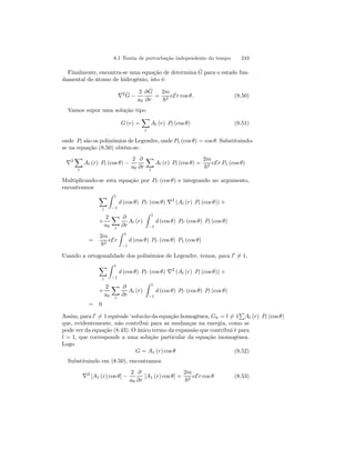 8.1 Teoria de perturbação independente do tempo 243 
Finalmente, encontra-se uma equação de determina ˆG 
para o estado fun-damental 
do átomo de hidrogênio, isto é: 
∇2 ˆG 
− 
2 
a0 
∂ ˆG 
∂r 
= 
2m 
~2 eEr cos θ. (8.50) 
Vamos supor uma solução tipo 
G (r) = 
X 
l 
Al (r) Pl (cos θ) (8.51) 
onde Pl são os polinômios de Legendre, onde P1 (cos θ) = cosθ. Substituindo-se 
na equação (8.50) obtém-se: 
X 
∇2 
l 
Al (r) Pl (cos θ) − 
2 
a0 
∂ 
∂r 
X 
l 
Al (r) Pl (cos θ) = 
2m 
~2 eEr P1 (cos θ) 
Multiplicando-se esta equação por Pl0 (cos θ) e integrando no argumento, 
encontramos 
X 
l 
Z 1 
−1 
d (cos θ) Pl0 (cos θ) ∇2 (Al (r) Pl (cos θ)) + 
+ 
2 
a0 
X 
l 
∂ 
∂r 
Al (r) 
Z 1 
−1 
d (cos θ) Pl0 (cos θ) Pl (cos θ) 
= 
2m 
~2 eEr 
Z 1 
−1 
d (cos θ) Pl0 (cos θ) P1 (cos θ) 
Usando a ortogonalidade dos polinômios de Legendre, temos, para l06= 1, 
X 
l 
Z 1 
−1 
d (cos θ) Pl0 (cos θ) ∇2 (Al (r) Pl (cos θ)) + 
+ 
2 
a0 
X 
l 
∂ 
∂r 
Al (r) 
Z 1 
−1 
d (cos θ) Pl0 (cos θ) Pl (cos θ) 
= 0 
P 
Al (r) Pl (cos θ) 
Assim, para l06= 1equivale ‘soluc˜ao da equação homogênea, Gh = l6= 1 
que, evidentemente, não contribui para as mudanças na energia, como se 
pode ver da equação (8.43). O único termo da expansão que contribui é para 
l = 1, que corresponde a uma solução particular da equação inomogênea. 
Logo 
G = A1 (r) cos θ (8.52) 
Substituindo em (8.50), encontramos 
∇2 [A1 (r) cos θ] − 
2 
a0 
∂ 
∂r 
[A1 (r) cos θ] = 
2m 
~2 eEr cos θ (8.53) 
 