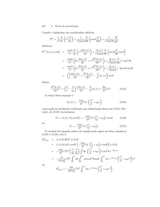 244 8. Teoria de perturbação 
Usando o laplaciano em coordenadas esféricas 
∇2 = 
1 
r2 
∂ 
∂r 
μ 
r2 ∂ 
∂r 
¶ 
+ 
1 
r2sen θ 
∂ 
∂θ 
μ 
sen θ 
∂ 
∂θ 
¶ 
+ 
1 
r2sen2θ 
∂2 
∂φ2 
obtém-se 
∇2 [A1 (r) cos θ] = 
cos θ 
r2 
∂ 
∂r 
μ 
r2 ∂A1 (r) 
∂r 
¶ 
+ 
A1 (r) 
r2sen θ 
∂ 
∂θ 
μ 
sen θ 
∂ 
∂θ 
cos θ 
¶ 
= 
cos θ 
r2 
μ 
2r 
∂A1 (r) 
∂r 
+ r2 ∂2A1 (r) 
∂r2 
¶ 
+ 
A1 (r) 
r2sen θ 
∂ 
∂θ 
¡ 
−sen2 θ 
¢ 
= 
cos θ 
r2 
μ 
2r 
∂A1 (r) 
∂r 
+ r2 ∂2A1 (r) 
∂r2 
¶ 
+ 
A1 (r) 
r2sen θ 
(−2sen θ cos θ) 
= 
μ 
2 
r 
∂A1 (r) 
∂r 
+ 
∂2A1 (r) 
∂r2 − 
¶ 
cos θ 
2 
r2 A1 (r) 
Assim, 
∂2A1 (r) 
∂r2 + 
μ 
2 
r − 
2 
a0 
¶ 
∂A1 (r) 
∂r − 
2 
r2 A1 (r) = 
2m 
~2 eE r (8.54) 
A soluçõ desta equação é 
A1 (r) = − 
ma0 
~2 eE 
μ 
r2 
2 
+ a0r 
¶ 
(8.55) 
como pode ser facilmente verificado, por substituição direta em (8.54). Por-tanto, 
de (8.52) encontramos 
G = A1 (r) P1 (cos θ) = − 
ma0 
~2 eE 
³r 
2 
+ a0 
´ 
r cos θ (8.56) 
ou 
G = − 
ma0 
~2 eE 
³r 
2 
+ a0 
´ 
z (8.57) 
A correção de segunda ordem da energia pode agora ser feita, usando-se 
(8.56) e (8.43), isto é: 
E2 
1,0,0 = h1, 0, 0| ˆH 
1 ˆG 
|1, 0, 0i 
= h1, 0, 0| (eEr cos θ) 
³ 
− 
ma0 
~2 eE 
³r 
2 
+ a0 
´ 
r cos θ 
´ 
|1, 0, 0i 
= − 
ma0 
~2 e2E2 
μ 
1 
4π 
4 
a30 
¶Z 
dr 
μ 
r2 
2 
+ a0r 
¶ 
r cos2 θ e−2r/a0 
= − 
m 
~2πa20 
e2E2 
Z π 
0 
dθ 
Z 2π 
0 
dφ cos2 θ senθ 
Z 
∞ 
0 
dr e−2r/a0 
μ 
r3 
2 
+ a0r2 
¶ 
r2 
ou 
E2 
1,0,0 = − 
4m 
3~2a20 
e2E2 
Z 
∞ 
0 
dr e−2r/a0 
μ 
r5 
2 
+ a0r4 
¶ 
 