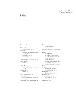 This is page 246 
Printer: Opaque this 
Index 
Angstron, 16 
Balmer, 16 
Série espectral de, 16 
Bohr, 20 
Princípio da correspondência 
de, 20 
Postulados de, 20 
Raio de, 24 
Calor específico dos sólidos, 5, 27 
Corpo negro, 5 
Radia 
Debye, 29 
Calor específico no modelo de, 
29 
Dulong e Petit 
Lei de, 27 
Efeito fotoelétrico, 5, 16 
Einstein, 28 
Calor específico no modelo de, 
28 
Espectro de linha dos átomos, 16 
Geiger e Marsden 
Experiências de, 18 
Oscilador harmônico simples, 25 
Radia 
Lei de Planck, 13 
Lei de Rayleigh-Jeans, 11 
Lei de Stefan-Boltzman, 10 
Leis de Kirchoff, 6 
Leis de Wien, 11 
Teorema da cavidade de Kir-choff, 
9 
Teoria de troca de Prevost, 6 
Radia 
Ritz, 18 
Princípio de combina 
Termo espectral de, 18 
Rutherford, 18 
Modelo atômico de, 18 
Rydberg, 16 
Constante de, 16 
Série espectral de, 16 
Sommerfeld, 25 
 
