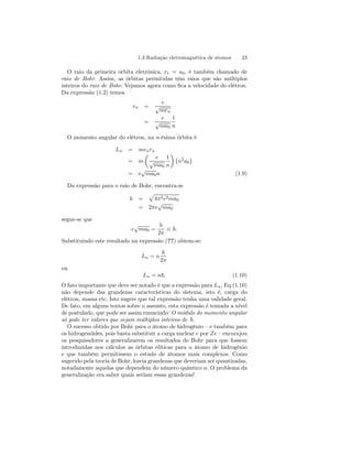 1.3 Radiação eletromagnética de átomos 23 
O raio da primeira órbita eletrônica, r1 = a0, é também chamado de 
raio de Bohr. Assim, as órbitas permitidas têm raios que são múltiplos 
inteiros do raio de Bohr. Vejamos agora como fica a velocidade do elétron. 
Da expressão (1.2) temos 
vn = 
e 
√mrn 
= 
e 
√ma0 
1 
n 
O momento angular do elétron, na n-ésima órbita é 
Ln = mvnrn 
= m 
μ 
e 
√ma0 
1 
n 
¶¡ 
n2a0 
¢ 
= e√ma0n (1.9) 
Da expressão para o raio de Bohr, encontra-se 
h = 
p 
4π2e2ma0 
= 2πe√ma0 
segue-se que 
e√ma0 = 
h 
2π ≡ ~. 
Substituindo este resultado na expressão (??) obtem-se: 
Ln = n 
h 
2π 
ou 
Ln = n~. (1.10) 
O fato importante que deve ser notado é que a expressão para Ln, Eq.(1.10) 
não depende das grandezas características do sistema, isto é, carga do 
elétron, massa etc. Isto sugere que tal expressão tenha uma validade geral. 
De fato, em alguns textos sobre o assunto, esta expressão é tomada a nível 
de postulado, que pode ser assim enunciado: O módulo do momento angular 
só pode ter valores que sejam múltiplos inteiros de ~. 
O sucesso obtido por Bohr para o átomo de hidrogênio — e também para 
os hidrogenóides, pois basta substituir a carga nuclear e por Ze — encorajou 
os pesquisadores a generalizarem os resultados de Bohr para que fossem 
introduzidas nos cálculos as órbitas elíticas para o átomo de hidrogênio 
e que também permitissem o estudo de átomos mais complexos. Como 
sugerido pela teoria de Bohr, havia grandezas que deveriam ser quantizadas, 
notadamente aquelas que dependem do número quântico n. O problema da 
generalização era saber quais seriam essas grandezas! 
 