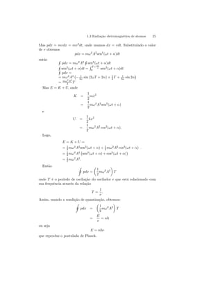 1.3 Radiação eletromagnética de átomos 25 
Mas pdx = mvdx = mv2dt, onde usamos dx = vdt. Substituindo o valor 
de v obtemos 
pdx = mω2A2sen2(ωt + α)dt 
então H 
H 
H 
pdx = mω2A2 
sen2(R ωt + α)dt T=2π 
sen2(ωt + α)dt = 
H ω 
sen2(ωt + α)dt 
0 pdx = 
= mω2A2 
¡ 
− 1 
4ω sin (2ωT + 2α) + 1 
2 T + 1 
4ω sin 2α 
¢ 
= mω2A2 
2 T 
Mas E = K + U, onde 
K = 
1 
2 
mx˙ 2 
= 
1 
2 
mω2A2sen2(ωt + α) 
e 
U = 
1 
2 
kx2 
= 
1 
2 
mω2A2 cos2(ωt + α). 
Logo, 
E = K + U = 
= 1 
2 mω2A2sen2(ωt + α) + 1 
2 mω2A2 cos2(ωt + α) . 
= 1 
2 mω2A2 
¡ 
sen2(ωt + α) + cos2(ωt + α) 
¢ 
= 1 
2 mω2A2. 
Então I 
pdx = 
μ 
1 
2 
mω2A2 
¶ 
T 
onde T é o período de oscilação do oscilador e que está relacionado com 
sua frequência através da relação 
T = 
1 
ν 
. 
Assim, usando a condição de quantização, obtemos: 
I 
pdx = 
μ 
1 
2 
mω2A2 
¶ 
T 
= 
E 
ν 
= n~ 
ou seja 
E = n~ν 
que reproduz o postulado de Planck. 
 