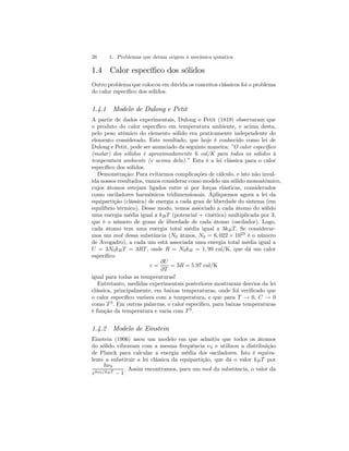 26 1. Problemas que deram origem à mecânica quântica 
1.4 Calor específico dos sólidos 
Outro problema que colocou em dúvida os conceitos clássicos foi o problema 
do calor específico dos sólidos. 
1.4.1 Modelo de Dulong e Petit 
A partir de dados experimentais, Dulong e Petit (1819) observaram que 
o produto do calor específico em temperatura ambiente, e acima desta, 
pelo peso atômico do elemento sólido era praticamente independente do 
elemento considerado. Este resultado, que hoje é conhecido como lei de 
Dulong e Petit, pode ser anunciado da seguinte maneira: ”O calor específico 
(molar) dos sólidos é aproximadamente 6 cal/K para todos os sólidos à 
temperatura ambiente (e acima dela).” Esta é a lei clássica para o calor 
específico dos sólidos. 
Demonstração: Para evitarmos complicações de cálculo, e isto não inval-ida 
nossos resultados, vamos considerar como modelo um sólido monoatômico, 
cujos átomos estejam ligados entre si por forças elásticas, considerados 
como osciladores harmônicos tridimensionais. Apliquemos agora a lei da 
equipartição (clássica) de energia a cada grau de liberdade do sistema (em 
equilíbrio térmico). Desse modo, temos associado a cada átomo do sólido 
uma energia média igual a kB T (potencial + cinética) multiplicada por 3, 
que é o número de graus de liberdade de cada átomo (oscilador). Logo, 
cada átomo tem uma energia total média igual a 3kB T. Se considerar-mos 
um mol dessa substância (N0 átmos, N0 = 6, 022 × 1023 é o número 
de Avogadro), a cada um está associada uma energia total média igual a 
U = 3N0kB T = 3RT , onde R = N0kB = 1, 99 cal/K, que dá um calor 
específico 
c = 
∂U 
∂T 
= 3R = 5.97 cal/K 
igual para todas as temperaturas! 
Entretanto, medidas experimentais posteriores mostraram desvios da lei 
clássica, principalmente, em baixas temperaturas, onde foi verificado que 
o calor específico variava com a temperatura, e que para T → 0, C → 0 
como T 3. Em outras palavras, o calor específico, para baixas temperaturas 
é função da temperatura e varia com T 3. 
1.4.2 Modelo de Einstein 
Einstein (1906) usou um modelo em que admitiu que todos os átomos 
do sólido vibravam com a mesma frequência ν0 e utilizou a distribuição 
de Planck para calcular a energia média dos osciladores. Isto é equiva-lente 
a substituir a lei clássica da equipartição, que dá o valor kB T por 
hν0 
ehν0/kB T − 1 
. Assim encontramos, para um mol da substância, o valor da 
 