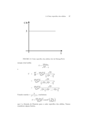 1.4 Calor específico dos sólidos 27 
C/R 
3 
T 
FIGURE 1.9. Calor específico dos sólidos (Lei de Dulong-Petit) 
energia total média 
U = 
3N0hν0 
e 
hν0 
kB T − 1 
e 
C = 
∂U 
∂T 
= 
3N0h2ν20 
kB T 2 
e 
hν0 
kB T 
³ 
e 
´2 
hν0 
kB T − 1 
= 
3N0h2ν20 
kB T 2 
e 
hν0 
kB T 
³ 
e 
hν0 
2kB T e 
´2 
hν0 
2kB T − 1 
= 
3N0h2ν20 kB T 2 
e 
hν0 
kB T 
e 
hν0 
kB T 
³ 
e 
hν0 
2kB T − e− hν0 
´2 
2kB T 1 
Usando cosechx = 
2 
ex − e−x , concluimos: 
C = 
3N0 (hν0)2 
4kB T 2 cosech2 
μ 
hν0 
2kB T 
¶ 
que é a fórmula de Einstein para o calor específico dos sólidos. Vamos 
considerar alguns limites. 
 