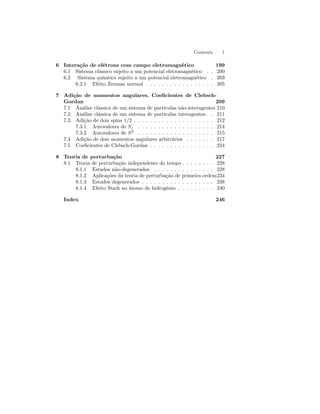 Contents 1 
6 Interação de elétrons com campo eletromagnético 199 
6.1 Sistema clássico sujeito a um potencial eletromagnético . . 200 
6.2 Sistema quântico sujeito a um potencial eletromagnético . 203 
6.2.1 Efeito Zeeman normal . . . . . . . . . . . . . . . . . 205 
7 Adição de momentos angulares. Coeficientes de Clebsch- 
Gordan 209 
7.1 Análise clássica de um sistema de partículas não-interagentes 210 
7.2 Análise clássica de um sistema de partículas interagentes . . 211 
7.3 Adição de dois spins 1/2 . . . . . . . . . . . . . . . . . . . . 212 
7.3.1 Autovalores de Sz . . . . . . . . . . . . . . . . . . . 214 
7.3.2 Autovalores de S2 . . . . . . . . . . . . . . . . . . . 215 
7.4 Adição de doismomentos angulares arbitrários . . . . . . . 217 
7.5 Coeficientes de Clebsch-Gordan . . . . . . . . . . . . . . . . 224 
8 Teoria de perturbação 227 
8.1 Teoria de perturbação independente do tempo . . . . . . . . 228 
8.1.1 Estados não-degenerados . . . . . . . . . . . . . . . 228 
8.1.2 Aplicações da teoria de perturbação de primeira ordem234 
8.1.3 Estados degenerados . . . . . . . . . . . . . . . . . . 238 
8.1.4 Efeito Stark no átomo de hidrogênio . . . . . . . . . 240 
Index 246 
 
