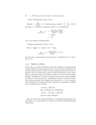 28 1. Problemas que deram origem à mecânica quântica 
• Altas Temperaturas (kB T À hν0). 
Fazendo x = 
hν0 
2kB T ¿ 1, e lembrando que cosechx = 
1 
x − 
1 
6 
x + O(x3), 
que para x ¿ 1 podemos considerar cosechx ' 1 
x , encontramos: 
lim 
kBT /hν0À1 
C = 
3N0 (hν0)2 
4kB T 2 
4k2B 
T 2 
(hν0)2 
= 3N0kB 
= 3R 
que é a lei clássica de Dulong-Petit. 
• Baixas Temperaturas (kB T ¿ hν0). 
Para x = hν0 
2kB T À 1, cosechx ' 2e−x. Logo, 
lim 
kBT /hν0¿1 
C = 
3N0 (hν0)2 
2kB T 2 e−hν0/kB T 
que não dá o comportamento esperado para a dependência em T, isto é 
C(T )6= T 3. 
1.4.3 Modelo de Debye 
Como vimos, o modelo de Einstein ainda não explicava o comportamento 
do calor específico a baixas temperaturas, como se sabia da experiência. No 
modelo usado por Debye (1912), os átomos poderiam vibrar com várias fre-quência 
e não com apenas uma, como no modelo de Einstein. E mais, aban-donou 
a estrutura atômica do sólido e tratou este como um meio elástico 
contínuo. O problema é calcular a energia térmica de um corpo isotrópico 
de volume V. Pode-se fazer isto, calculando-se o número de graus de liber-dade 
(modos normais) com frequências no intervalo ν e ν + dν e usando a 
lei de distribuição de energia de Planck. O primeiro é semelhante ao cálculo 
para a radiação numa cavidade: 
Z0(ν)dν = 4πL3 
c3 ν2dν, 
para a radiação (sem polarização) 
³ 
Z(ν)dν = 4πL3 
1 
v3L 
+ 2 
v3T 
´ 
ν2dν, 
para um corpo isotrópico. 
Note que num meio contínuo podemos ter oscilações longitudinais (com 
velocidade vL) e transversais (vT ). O fator 2 é devido às duas polarizações 
transversais. 
 