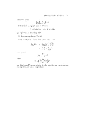 1.4 Calor específico dos sólidos 31 
Da mesma forma: 
lim 
η→0 
μ 
η 
eη − 1 
¶ 
= 1 
Substituindo na equação para C, obtemos: 
C = 3N0kB (4 × 1 − 3 × 1) = 3N0kB 
que reproduz a lei de Dulong-Petit. 
b) Temperaturas Baixas (T ¿ θ) 
Neste caso θ/T À 1 (posso fazer θ 
T ≡ ε → ∞). Assim 
lim 
ε→∞ 
D(ε) = lim 
ε→∞ 
3 
ε3 
Z ε 
0 
x3dx 
ex − 1 
= 
3 
ε3 
π4 
15 
= 
π4T 3 
5θ3 
onde usamos 
lim 
ε→∞ 
3ε 
eε − 1 
= 0 
Logo: 
C = 
μ 
12π4N0kB 
5θ3 
¶ 
T 3 
que dá a forma T 3 para a variação do calor específico que era encontrado 
em experiências a baixas temperaturas. 
 