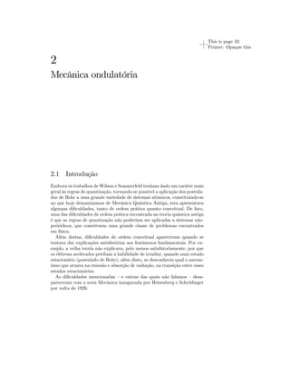 This is page 33 
Printer: Opaque this 
2 
Mecânica ondulatória 
2.1 Introdução 
Embora os trabalhos deWilson e Sommerfeld tenham dado um caráter mais 
geral às regras de quantização, tornando-se possível a aplicação dos postula-dos 
de Bohr a uma grande variedade de sistemas atômicos, constituindo-se 
no que hoje denominamos de Mecânica Quântica Antiga, esta apresentava 
algumas dificuldades, tanto de ordem prática quanto conceitual. De fato, 
uma das dificuldades de ordem prática encontrada na teoria quântica antiga 
é que as regras de quantização não poderiam ser aplicadas a sistemas não-periódicos, 
que constituem uma grande classe de problemas encontrados 
em física. 
Além destas, dificuldades de ordem conceitual apareceram quando se 
tentava dar explicações satisfatórias aos fenômenos fundamentais. Por ex-emplo, 
a velha teoria não explicava, pelo menos satisfatoriamente, por que 
os elétrons acelerados perdiam a habilidade de irradiar, quando num estado 
estacionário (postulado de Bohr); além disto, se desconhecia qual o mecan-ismo 
que atuava na emissão e absorção de radiação, na transição entre esses 
estados estacionários. 
As dificuldades mencionadas — e outras das quais não falamos — desa-pareceram 
com a nova Mecânica inaugurada por Heisenberg e Schrödinger 
por volta de 1926. 
 