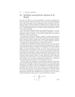 34 2. Mecânica ondulatória 
2.2 Dualidade onda-partícula: hipótese de de 
Broglie 
Por volta de 1900, já se havia estabelecido a natureza corpuscular da 
matéria (com base nas leis de Newton), bem como a natureza ondulatória 
da luz (leis de Maxwell). Com a explicação do efeito fotoelétrico, por Ein-stein 
em 1905, e do efeito Compton, em 1923, tornou-se evidente que a luz 
também possuía uma natureza corpuscular (além da ondulatória). Apesar 
de ser reconhecida àquela época, a natureza dual (onda-partícula) da luz 
não era bem entendida. 
Em 1924, Louis de Broglie sugeriu que partículas materiais, e, em par-ticular, 
os elétrons, possuiam certas características ondalatórias — hoje de-nominadas 
ondas de matéria — muito embora àquela época não houvesse 
nenhuma evidência experimental. 
As razões que levaram de Broglie a sugerir a natureza dual para as 
partículas materiais partiram, sem dúvida, do caráter de simetria dos fenô-menos 
naturais: matéria e energia, que constituem duas grandes entidades, 
devem ser mutuamente simétricas, isto é, se a energia (radiação) apresenta 
um caráter dual, o mesmo deveria ser válido para a matéria. 
Inicialmente, de Broglie desenvolveu uma teoria para a luz, em termos 
dos fótons (quanta de luz). Se a energia da luza está concentrada nos fótons, 
como podemos entender o fenômeno da interferência? Deve haver alguma 
espécie de onda associada aos fótons, no sentido de se poder levar em 
conta os efeitos de interferência. Por sua vez, a energia não pode estar 
distribuída sobre essas ondas, como na teoria clássica (ondas de Maxwell); 
na concepção de de Broglie, as ondas associadas aos fótons devem ser uma 
espécie de onda piloto que determinam, num padrão de interferência, onde 
os fótons podem produzir efeitos ao serem absorvidos. Essas ondas são 
conhecidas como ondas de fase. A uma tal onda de frequência ν, associa-se 
uma energia E = hν ao fóton correspondente. Observe que a constante h 
conecta propriedades de onda (ν) e de partícula (E) da luz. 
Vejamos agora uma analogia para as partículas materiais. Como sabe-mos, 
uma partícula (por exemplo, o elétron) possui energia. De acordo com 
a hipótese de de Broglie, é impossível imaginarmos uma quantidade isolada 
de energia sem associá-la com uma certa frequência. Portanto, partículas 
materiais devem também, assim como os fótons, ser acompanhadas de on-das 
de fase que, por sua vez, em certas circunstâncias, devem dar origem 
aos efeitos de interferência. Completando a analogia com os fótons, a fre-quência 
das ondas de fase multiplicada pela constante h deve ser igual à 
energia da partícula. Assim, para o caso não-relativístico, teremos: 
hν = 
p2 
2m 
+ V ≡ E 
p = 
h 
λ 
(2.1) 
 