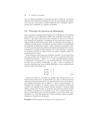 38 2. Mecânica ondulatória 
ante, em Mecânica Quântica a descrição formal do estado de um sistema 
mecânico está contida em sua função de onda, Ψ, uma entidade matemática 
nova, que não é uma onda no sentido clássico de uma ondulação, cuja fre-quência, 
fase, amplitude etc, possam ser medidas. 
2.3 Princípio da incerteza de Heisenberg 
Uma consequência fundamental da hipótese de de Broglie que foi mostrada 
pela primeira vez por Heisenberg (1927), com profundas repercussões na 
Física, é o que hoje conhecemos como Princípio da Incerteza de Heisen-berg. 
Segundo este princípio, a localização de uma partícula no espaço de-manda 
condições desfavoráveis para medir seu momento. Inversamente, as 
condições necessárias para a medição do momento interfere na possibilidade 
de localização da partícula no espaço. Assim, segundo este princípio, existe 
um limite acima do qual não podemos determinar simultaneamente, ambos, 
o momento e a posição de uma partícula. Em outras palavras, o princípio 
da incerteza especifica os limites dentro dos quais a imagem clássica da 
partícula pode ser usada. 
Como exemplo, vamos supor que medimos a posição x de uma partícula, 
com uma precisão que chamaremos de Δx, isto é, a partícula pode estar 
localizada no intervalo x − 1 
2 Δx ≤ x ≤ x − 1 
2 Δx; simultaneamente medimos 
a componente x do momento, px, com uma precisão Δpx. (O mesmo pode 
ser feito para as demais coordenadas: y, z, Δpy e Δpz .) O princípio da 
incerteza estabelece que, numa medida simultânea, os erros mínimos dessa 
mediçao, estão relacionados por: 
Δx Δpx ≥ ~ 
Δy Δpy ≥ ~ 
Δz Δpz ≥ ~ (2.3) 
Agora precisamos ter um pouco de cuidado para interpretarmos a re-lação 
expressa na Eq.(2.3). As quantidades Δx e Δpx (o mesmo raciocínio 
vale para as demais componentes), que representam os erros (ou incertezas) 
nas medidas simultâneas, não se referem — e este é o ponto principal — às 
limitações dos aparelhos de medidas usados. Pelo contrário, poderíamos 
construir um aparelho com qualquer precisão desejada e teríamos ainda 
válida a relação (2.3). De fato, as incertezas que aparecem naquela relação 
são devidas ao próprio ato de medição em si, isto é, quanto maior for o 
nível de conhecimento que temos da quantidade x menor será aquele corre-spondente 
a px. Para ilustrarmos isto, vamos considerar alguns exemplos, 
baseados em experiências idealizadas. 
Example 2 Determinação da posição de uma partícula livre. 
 