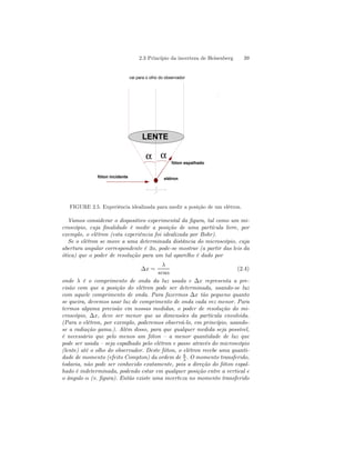 2.3 Princípio da incerteza de Heisenberg 39 
vai para o olho do observador 
LENTE 
fóton espalhado 
α α 
fóton incidente elétron 
Δ 
FIGURE 2.5. Experiência idealizada para medir a posição de um elétron. 
Vamos considerar o dispositivo experimental da figura, tal como um mi-croscópio, 
cuja finalidade é medir a posição de uma partícula livre, por 
exemplo, o elétron (esta experiência foi idealizada por Bohr). 
Se o elétron se move a uma determinada distância do microscópio, cuja 
abertura angular correspondente é 2α, pode-se mostrar (a partir das leis da 
ótica) que o poder de resolução para um tal aparelho é dado por 
Δx = 
λ 
senα 
(2.4) 
onde λ é o comprimento de onda da luz usada e Δx representa a pre-cisão 
com que a posição do elétron pode ser determinada, usando-se luz 
com aquele comprimento de onda. Para fazermos Δx tão pequeno quanto 
se queira, devemos usar luz de comprimento de onda cada vez menor. Para 
termos alguma precisão em nossas medidas, o poder de resolução do mi-croscópio, 
Δx, deve ser menor que as dimensões da partícula envolvida. 
(Para o elétron, por exemplo, poderemos observá-lo, em princípio, usando-se 
a radiação gama.). Além disso, para que qualquer medida seja possível, 
é necessário que pelo menos um fóton — a menor quantidade de luz que 
pode ser usada — seja espalhado pelo elétron e passe através do microscópio 
(lente) até o olho do observador. Deste fóton, o elétron recebe uma quanti-dade 
de momento (efeito Compton) da ordem de h 
λ . O momento transferido, 
todavia, não pode ser conhecido exatamente, pois a direção do fóton espal-hado 
é indeterminada, podendo estar em qualquer posição entre a vertical e 
o ângulo α (v. figura). Então existe uma incerteza no momento transferido 
 