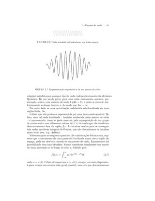2.4 Pacotes de onda 41 
FIGURE 2.6. Onda senoidal estendendo-se por todo espaço. 
FIGURE 2.7. Representação esquemática de um pacote de onda. 
relação é satisfeita por qualquer tipo de onda, independentemente daMecânica 
Quântica. De um modo geral, para uma onda exatamente senoidal, por 
exemplo, senkx, com número de onda k (Δk = 0), a onda se estende uni-formemente 
ao longo do eixo x, de modo que Δx → ∞. 
Por outro lado, se uma perturbação ondulatória está localizada em uma 
região finita, Δx, 
é óbvio que não podemos representá-la por uma única onda senoidal. De 
fato, uma tal onda localizada — também conhecida como pacote de onda 
— é representada, como se pode mostrar, pela superposição de um grupo 
de ondas senkx com diferentes valores de k ’s, de modo que ela interfiram 
destrutivamente fora da região Δx. As técnicas usadas para se conseguir 
tais ondas envolvem integrais de Fourier, que não discutiremos os detalhes 
neste texto (ver, e.g., Arfken). 
Voltemos agora ao esquema quântico. As considerações feitas acima, sug-erem 
que o movimento de uma partícula localizada numa certa região do 
espaço, pode ser descrito, usando-se um pacote de onda. Examinemos tal 
possibilidade com mais detalhes. Vamos considerar incialmente um pacote 
de onda, movendo-se ao longo do eixo x, definido por: 
f (x, t) = 
Z 
∞ 
−∞ 
g(k) ei(kx−ωt)dk (2.7) 
onde ω = ω(k). O fato de supormos ω = ω(k), ou seja, um meio dispersivo, 
é para termos um estudo mais geral possível, uma vez que desconhecemos 
 
