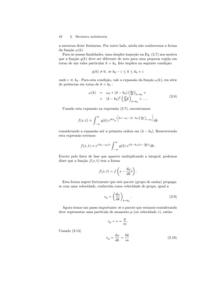 42 2. Mecânica ondulatória 
a natureza deste fenômeno. Por outro lado, ainda não conhecemos a forma 
da função ω(k). 
Para as nossas finalidades, uma simples inspeção na Eq. (2.7) nos mostra 
que a função g(k) deve ser diferente de zero para uma pequena região em 
torno de um valor particular k = k0. Isto implica na seguinte condição: 
g(k)6= 0, se k0 − ε ≤ k ≤ k0 + ε 
onde ε ¿ k0 . Para esta condição, vale a expansão da função ω(k), em série 
de potências em torno de k = k0 : 
ω(k) = ω0 + (k − k0) 
¡ dω 
dk 
¢ 
k=k0 
+ 
+ (k − k0)2 
³ 
d2ω 
dk2 
´ 
k=k0 
+ . . . 
(2.8) 
Usando esta expansão na expressão (2.7), encontramos: 
f (x, t) ' 
Z 
∞ 
−∞ 
i 
g(k) eikxe 
· 
kx−ω0−(k−k0)( dω 
dk )k=k0 
¸ 
dk 
considerando a expansão até a primeira ordem em (k − k0). Reescrevendo 
esta expressão teremos: 
f (x, t) ' ei(k0−ω0t) 
Z 
∞ 
−∞ 
g(k) ei(k−k0)(x− dω 
dk t)dk. 
Exceto pelo fator de fase que aparece multiplicando a integral, podemos 
dizer que a função f (x, t) tem a forma 
f (x, t) = f 
μ 
x − 
dω 
dk 
¶ 
. 
t 
Esta forma sugere fortemente que este pacote (grupo de ondas) propaga-se 
com uma velocidade, conhecida como velocidade de grupo, igual a 
vg = 
μ 
dω 
dk 
¶ 
k=k0 
. (2.9) 
Agora temos um passo importante: se o pacote que estamos considerando 
deve representar uma partícula de momento p (ou velocidade v), então: 
vg = v = 
p 
m 
. 
Usando (3.14) 
vg = 
dω 
dk 
= 
~k 
m 
(2.10) 
 