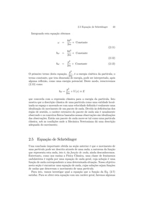 2.5 Equação de Schrödinger 43 
Integrando esta equação obtemos 
ω = 
~k2 
2m 
+ Constante 
(2.11) 
~ω = 
~k2 
2m 
+ Constante 
(2.12) 
~ω = 
p2 
2m 
+ Constante (2.13) 
O primeiro termo desta equação, 
p2 
2m 
, é a energia cinética da partícula; o 
termo constante, que tem dimensão de energia, pode ser interpretado, após 
alguma reflexão, como uma energia potencial. Deste modo, reescrevemos 
(2.13) como 
~ω = 
p2 
2m 
+ V (x) ≡ E 
que concorda com a expressão clássica para a energia da partícula. Isto 
mostra que a descrição clássica de uma partícula como uma entidade local-izada 
no espaço e movendo-se com uma velocidade definida é realmente uma 
idealização do movimento de um pacote de onda. Devido às deficiências dos 
órgão de sentido, o caráter extensivo do pacote de onda não é usualmente 
observado e os conceitos físicos baseados nessas observações são idealizações 
das observações. Então um pacote de onda move-se tal como uma partícula 
clássica, sob as condições onde a Mecânica Newtoniana dá uma descrição 
adequada do movimento. 
2.5 Equação de Schrödinger 
Uma conclusão importante obtida na seção anterior é que o movimento de 
uma partícula pode ser descrito através de uma onda; a natureza da função 
que representa esta onda, isto é, da função de onda, ainda desconhecemos. 
Entretanto, como nos ensina a Física Clássica, uma classe de fenômenos 
ondulatórios é regida por uma equação de onda geral, cuja solução é uma 
função de onda correspondente a uma determinada situação. Nosso objetivo 
nesta seção é encontrar uma equação de onda, cujas soluções sejam funções 
de ondas que descrevam o movimento de uma partícula. 
Para isto, vamos investigar qual a equação que a função da Eq. (2.7) 
satisfaz. Para se obter esta equação com um caráter geral, faremos algumas 
 