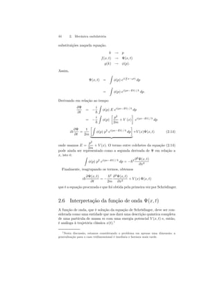 44 2. Mecânica ondulatória 
substituições naquela equação. 
k → p 
f (x, t) → Ψ(x, t) 
g(k) → φ(p). 
Assim, 
Ψ(x, t) = 
Z 
φ(p) ei( p 
~ x−ωt) dp 
= 
Z 
φ(p) ei(px−Et) / ~ dp. 
Derivando em relação ao tempo 
∂Ψ 
∂t 
= − 
i 
~ 
Z 
φ(p) E ei(px−Et) / ~ dp 
= − 
i 
~ 
Z 
φ(p) 
· 
p2 
2m 
+ V (x) 
¸ 
ei(px−Et) / ~ dp 
i~ 
∂Ψ 
∂t 
= 
1 
2m 
·Z 
¸ 
φ(p) p2 ei(px−Et) / ~ dp 
| {z } 
+V (x)Ψ(x, t) (2.14) 
onde usamos E = 
p2 
2m 
+ V (x). O termo entre colchetes da equação (2.14) 
pode ainda ser representado como a segunda derivada de Ψ em relação a 
x, isto é: Z 
φ(p) p2 ei(px−Et) / ~ dp = −~2 ∂2Ψ(x, t) 
∂x2 
Finalmente, reagrupando os termos, obtemos 
i~ 
∂Ψ(x, t) 
∂t 
= − 
~2 
2m 
∂2Ψ(x, t) 
∂x2 + V (x) Ψ(x, t) 
que é a equação procurada e que foi obtida pela primeira vez por Schrödinger. 
2.6 Interpretação da função de onda Ψ(x, t) 
A função de onda, que é solução da equação de Schrödinger, deve ser con-siderada 
como uma entidade que nos dará uma descrição quântica completa 
de uma partícula de massa m com uma energia potencial V (x, t) e, então, 
é análoga à trajetória clássica x(t).1 
1Nesta discussão, estamos considerando o problema em apenas uma dimensão; a 
generalização para o caso tridimensional é imediata e faremos mais tarde. 
 