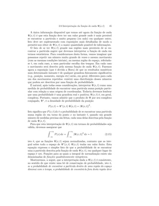 2.6 Interpretação da função de onda Ψ(x, t) 45 
A única informação disponível que temos até agora da função de onda 
Ψ(x, t) é que esta função deve ter um valor grande onde é mais provável 
se encontrar a partícula e muito pequeno (ou nulo) em qualquer outro. 
Isto deve ser suplementado com exposições mais detalhadas de modo a 
permitir-nos obter de Ψ(x, t) a maior quantidade possível de informações. 
O fato de se ter Ψ(x, t) grande nas regiões mais prováveis de se en-contrar 
a partícula sugere que devemos interpretar a função de onda em 
termos estatísticos. Para considerarmos desta forma, vamos imaginar que 
possamos repetir um número muito grande de vezes o mesmo movimento 
(com as mesmas condições iniciais), na mesma região do espaço, referindo-se 
t, em cada caso, a uma particular escolha dos tempos. Em cada caso 
o movimento será descrito pela mesma função de onda Ψ(x, t). Fazemos 
agora a suposição (que é devida a Born) de que os resultados numéricos 
num determinado instante t de qualquer grandeza fisicamente significativa 
(e.g., posição, momento, energia etc) serão, em geral, diferentes para cada 
um dos movimentos repetidos: existirá uma distribuição desses números 
que podem ser descritos por uma função de probabilidade. 
É natural, após todas essas considerações, interpretar Ψ(x, t) como uma 
medida de probabilidade de encontrar uma partícula numa posição partic-ular 
com relação a uma origem de coordenadas. Todavia devemos lembrar 
que uma probabilidade é uma grandeza real e positiva; Ψ(x, t) é, em geral, 
complexa. Portanto, vamos admitir que o produto de Ψ por seu complexo 
conjugado, Ψ∗, é a densidade de probabilidade da posição: 
P (x, t) = Ψ∗(x, t) Ψ(x, t) = |Ψ(x, t)|2 . 
Isto significa que P (x, t) dx é a probabilidade de se encontrar uma partícula 
numa região dx em torno do ponto x no instante t, quando um grande 
número de medidas precisas são feitas, cada uma delas descritas pela função 
de onda Ψ(x, t). 
Para que esta interpretação de Ψ(x, t) em termos de probabilidades seja 
válida, devemos assegurar que 
Z +∞ 
−∞ 
P (x) dx = 
Z +∞ 
−∞ 
|Ψ(x, t)|2 dx = 1 (2.15) 
isto é, que as funções Ψ(x, t) sejam normalizadas, contanto que as inte-gral 
sobre todo o espaço de Ψ∗(x, t) Ψ(x, t) tenha um valor finito. Esta 
equação expressa o simples fato de que a probabilidade de se encontrar 
uma a partícula descrita pela função de onda Ψ(x, t), em qualquer lugar do 
espaço é um. Funções para as quais a integral de normalização existe são 
denominadas de funções quadraticamente integráveis. 
Mostraremos, a seguir, que a interpretação dada a Ψ(x, t) é consistente, 
no sentido de que existe uma lei de conservação de probabilidade, isto é, 
se a probabilidade de encontrar a partícula dentro de uma região do espaço 
diminui com o tempo, a probabilidade de encontrá-la fora desta região deve 
 