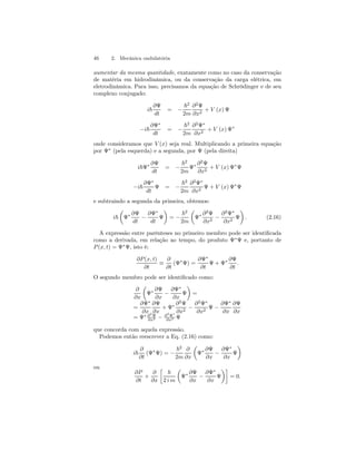 46 2. Mecânica ondulatória 
aumentar da mesma quantidade, exatamente como no caso da conservação 
de matéria em hidrodinâmica, ou da conservação da carga elétrica, em 
eletrodinâmica. Para isso, precisamos da equação de Schrödinger e de seu 
complexo conjugado: 
i~ 
∂Ψ 
dt 
= − 
~2 
2m 
∂2Ψ 
∂x2 + V (x) Ψ 
−i~ 
∂Ψ∗ 
dt 
= − 
~2 
2m 
∂2Ψ∗ 
∂x2 + V (x) Ψ∗ 
onde consideramos que V (x) seja real. Multiplicando a primeira equação 
por Ψ∗ (pela esquerda) e a segunda, por Ψ (pela direita) 
i~Ψ∗ ∂Ψ 
dt 
= − 
~2 
2m 
Ψ∗ ∂2Ψ 
∂x2 + V (x) Ψ∗Ψ 
−i~ 
∂Ψ∗ 
dt 
Ψ = − 
~2 
2m 
∂2Ψ∗ 
∂x2 Ψ + V (x) Ψ∗Ψ 
e subtraindo a segunda da primeira, obtemos: 
i~ 
μ 
Ψ∗ ∂Ψ 
dt − 
∂Ψ∗ 
dt 
¶ 
Ψ 
= − 
~2 
2m 
μ 
Ψ∗ ∂2Ψ 
∂x2 − 
¶ 
. (2.16) 
∂2Ψ∗ 
∂x2 Ψ 
A expressão entre parênteses no primeiro membro pode ser identificada 
como a derivada, em relação ao tempo, do produto Ψ∗Ψ e, portanto de 
P (x, t) = Ψ∗Ψ, isto é: 
∂P (x, t) 
∂t ≡ 
∂ 
∂t 
(Ψ∗Ψ) = 
∂Ψ∗ 
∂t 
Ψ + Ψ∗ ∂Ψ 
∂t 
. 
O segundo membro pode ser identificado como: 
∂ 
∂x 
μ 
Ψ∗ 
∂Ψ 
∂x − 
∂Ψ∗ 
∂x 
¶ 
Ψ 
= 
= 
∂Ψ∗ 
∂x 
∂Ψ 
∂x 
+ Ψ∗ 
∂2Ψ 
∂x2 − 
∂2Ψ∗ 
∂x2 Ψ − 
∂Ψ∗ 
∂x 
∂Ψ 
∂x 
∂x2 − ∂2Ψ∗ 
= Ψ∗ ∂2Ψ 
∂x2 Ψ 
que concorda com aquela expressão. 
Podemos então reescrever a Eq. (2.16) como: 
i~ 
∂ 
∂t 
(Ψ∗Ψ) = − 
~2 
2m 
∂ 
∂x 
μ 
Ψ∗ ∂Ψ 
∂x − 
∂Ψ∗ 
∂x 
¶ 
Ψ 
ou 
∂P 
∂t 
+ 
∂ 
∂x 
· 
~ 
2 i m 
μ 
Ψ∗ ∂Ψ 
∂x − 
∂Ψ∗ 
∂x 
¶¸ 
Ψ 
= 0. 
 