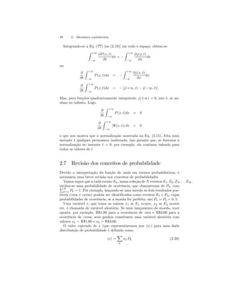 48 2. Mecânica ondulatória 
Integrando-se a Eq. (??) [ou (2.19)] em todo o espaço, obtem-se: 
Z +∞ 
−∞ 
∂P (x, t) 
∂t 
dx = − 
Z +∞ 
−∞ 
∂j(x, t) 
∂x 
dx 
ou 
∂ 
∂t 
Z +∞ 
−∞ 
P (x, t)dx = − 
Z +∞ 
−∞ 
∂j(x, t) 
∂x 
dx 
∂ 
∂t 
Z +∞ 
−∞ 
P (x, t)dx = − [j(+∞, t) − j(−∞, t)] . 
Mas, para funções quadraticamente integráveis, j(±∞) = 0, isto é, se an-ulam 
no infinito. Logo, 
∂ 
∂t 
Z +∞ 
−∞ 
P (x, t)dx = 0 
∂ 
∂t 
Z +∞ 
−∞ 
|Ψ(x, t)| dx = 0 
o que nos mostra que a normalização mostrada na Eq. (2.15), feita num 
instante t qualquer permanece inalterada: isso garante que, se fizermos a 
normalização no instante t = 0, por exemplo, ela continua valendo para 
todos os valores de t. 
2.7 Revisão dos conceitos de probabilidade 
Devido a interpretação da função de onda em termos probabilísticos, é 
necessária uma breve revisão nos conceitos de probabilidades. 
Vamos supor que a cada evento Ek , numa coleção de N eventos E1, E2, E3, . . . EN , 
aPtribui-se uma probabilidade de ocorrência, que chamaremos de Pk, com N 
k=1 Pk = 1. Por exemplo, lançando-se uma moeda os dois resultados pos-síveis 
(cara e coroa) podem ser identificados como eventos E1 e E2, cujas 
probabilidades de ocorrência, se a moeda for perfeita, são P1 = P2 = 0, 5. 
Uma variável x, que toma os valores x1 se E1 ocorre, x2 se E2 ocorre 
etc, é chamada de variável aleatória. Se num lançamento de moeda, você 
aposta, por exemplo, R$1,00 para a ocorrência de cara e R$3,00 para a 
ocorrência de coroa, seus ganhos constituem uma variável aleatória com 
valores x1 = R$1,00 e x2 = R$3,00. 
O valor esperado de x (que representaremos por hxi) para uma dada 
distribuição de probabilidade é definido como 
hxi = 
X 
k 
xk Pk (2.20) 
 