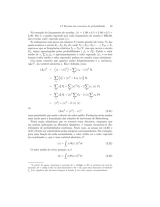 2.7 Revisão dos conceitos de probabilidade 49 
No exemplo do lançamento de moedas, hxi = 1, 00 × 0,5+3, 00 × 0,5 = 
2, 00. Isto é, o ganho esperado por cada lançamento de moeda é R$2,00, 
daí o termo valor esperado para hxi. 
Se realizarmos uma prova um número N (muito grande) de vezes, N1 das 
quais acontece o evento E1, N2, E2 etc, onde N1+N2+N2+. . .+NM = N, 
espera-se que as frequências relativas fk = Nk/N, com que ocorre o evento 
Ek , sejam aproximadas P 
pelas probabilidades ( fk ≈ Pk). Então o valor 
médio de x, 
xk fk , é aproximadamente o valor esperado hxi, e os dois 
termos (valor médio e valor esperado) podem ser usados como sinônimos. 
Um outro conceito que aparece muito frequentemente é a variância, 
(Δx)2 , da variável aleatória x. Ela é definida como 
(Δx)2 = 
D 
(x − hxi)2 
E 
= 
X 
k 
(xk − hxi)2 Pk 
= 
X 
k 
³ 
x2 
k + hxi2 − 2 xk hxi 
´ 
Pk 
= 
X 
k 
x2 
k Pk + 
X 
k 
hxi2 Pk − 2 
X 
k 
xk hxi Pk 
= 
X 
k 
x2 
k Pk + hxi2 
X 
k 
Pk − 2 hxi 
X 
k 
xk P k 
= 
­x2 
® 
+ hxi2 − 2 hxi hxi 
ou 
(Δx)2 = 
­x2 
® 
− hxi2 (2.21) 
uma quantidade que mede o desvio do valor médio. Variâncias serão usadas 
mais tarde para a formulação das relações de incertezas de Heisenberg. 
Nesta seção admitimos que os eventos eram discretos, enquanto que 
em muitas aplicações na Mecânica Quântica, é comum encontrar-se dis-tribuições 
de probabilidades contínuas. Neste caso, as somas em (2.20) e 
(2.21) devem ser substituídos pelas integrais correspondentes. Por exemplo, 
para uma função de onda normalizada, o valor médio ou o valor esperado 
da coordenada x, que é uma variável aleatória, é2 
hxi = 
Z 
τ 
x |Ψ(x, t)|2 dτ (2.22) 
O valor médio do vetor posição, r, é 
hri = 
Z 
τ 
r |Ψ(x, t)|2 dτ (2.23) 
2A partir de agora, usaremos a notação dτ = dxdydz ≡ dV, se estamos em três di-mensões, 
dτ = dxdy ≡ dS, em duas dimensões e dτ = dx, R para uma dimensão. O símbolo 
τ f dτ , significa que devemos integrar a função f em todo espaço correspondente. 
 
