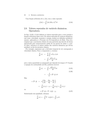 50 2. Mecânica ondulatória 
Uma função arbitrária de r, f (r), tem o valor esperado: 
hf (r)i = 
Z 
τ 
f (r) |Ψ(x, t)|2 dτ (2.24) 
2.8 Valores esperados de variávels dinâmicas. 
Operadores. 
As Eqs. (2.23) e (2.24) definem os valores esperados para o vetor posição e 
funções arbitrárias desse vetor. Os valores esperados de variáveis dinâmicas, 
tais como, velocidade, momento e energia, podem ser definidos satisfatori-amente, 
aplicando-se o Princípio da Correspondência de Bohr. Para isto, 
exigimos que o movimento clássico de uma partícula seja descrito de forma 
aproximada pelo comportamento médio de um pacote de ondas e, a par-tir 
disso, calcula-se os valores médios das variáveis dinâmicas que devem 
satisfazer as leis da mecânica clássica. 
Por exemplo, esperamos que a derivada temporal de hri corresponda à 
velocidade clássica. Para a componente x, teremos 
d 
dt hxi = 
d 
dt 
Z 
τ 
x P (x, t) dτ 
= 
Z 
τ 
x 
dP (x, t) 
dt 
dτ 
pois a única quantidade no integrando que depende do tempo é P. Usando 
a equação da continuidade [(2.19)], podemos escrever 
d 
dt hxi = 
Z 
τ 
x 
dP (x, t) 
dt 
dτ (2.25) 
(2.26) 
= − 
Z 
τ 
x (∇ · j) dτ 
Mas 
x (∇ · j) = x 
μ 
∂jx 
∂x 
+ 
∂jy 
∂y 
+ 
∂jz 
∂z 
¶ 
= 
∂ 
∂x 
(x jx) − jx + 
∂ 
∂y 
(x jy) + 
∂ 
∂z 
(x jz) 
ou 
x (∇ · j) = ∇ · (x j) − jx. (2.27) 
Substituindo esta igualdade, obtemos: 
d 
dt hxi = − 
Z 
τ ∇ · (x j) dτ + 
Z 
τ 
jx dτ . 
 