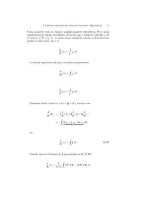2.8 Valores esperados de variávels dinâmicas. Operadores. 51 
Como acontece com as funções quadraticamente integráveis, Ψ se anula 
suficientemente rápido no infinito, de forma que a integral contendo a di-vergência, 
R 
τ ∇ · (x j) dτ , se anula nessas condições. Assim, a derivada tem-poral 
do valor médio de x, é: 
d 
dt hxi = 
Z 
τ 
jx dτ . 
A mesma expressão vale para as outras componentes: 
d 
dt hyi = 
Z 
τ 
jy dτ 
d 
dt hzi = 
Z 
τ 
jz dτ . 
Tomando então o vetor r = i x + j y + k z, encontra-se: 
d 
dt hri = i 
d 
dt hxi + j 
d 
dt hyi + k 
d 
dt hzi 
= 
Z 
τ 
(i jx + j jy + k jz) | {z } dτ . 
ou 
d 
dt hri = 
Z 
τ 
j dτ . (2.28) 
Usando agora a definição de j apresentada na Eq.(2.19) 
d 
dt hri = 
~ 
2 i m 
Z 
τ 
[Ψ∗ ∇Ψ − (∇Ψ∗) Ψ] dτ 
 