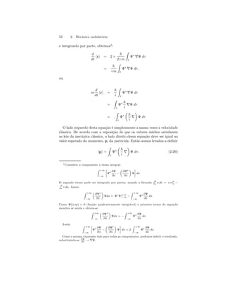 52 2. Mecânica ondulatória 
e integrando por parte, obtemos3 : 
d 
dt hri = 2× 
~ 
2 i m 
Z 
τ 
Ψ∗ ∇Ψ dτ 
= 
~ 
i m 
Z 
τ 
Ψ∗ ∇Ψ dτ . 
ou 
m 
d 
dt hri = 
~ 
i 
Z 
τ 
Ψ∗ ∇Ψ dτ 
= 
Z 
τ 
Ψ∗ ~ 
i ∇Ψ dτ 
= . 
Z 
τ 
Ψ∗ 
μ 
~ 
¶ 
Ψ dτ 
i ∇ 
O lado esquerdo desta equação é simplesmente a massa vezes a velocidade 
clássica. De acordo com a suposição de que os valores médios satisfazem 
as leis da mecânica clássica, o lado direito dessa equação deve ser igual ao 
valor esperado do momento, p, da partícula. Então somos levados a definir 
hpi = 
Z 
τ 
Ψ∗ 
μ 
~ 
¶ 
Ψ dτ . (2.29) 
i ∇ 
3Considere a componente x dessa integral: 
Z +∞ 
−∞ 
· 
Ψ∗ ∂Ψ 
∂x − 
μ 
∂Ψ∗ 
∂x 
¶ 
Ψ 
¸ 
dx 
O segundo termo pode ser integrado por partes, usando a fórmula 
R b 
a u dv = u v|b 
R a − b 
a v du. Assim: 
Z +∞ 
−∞ 
μ 
∂Ψ∗ 
∂x 
¶ 
Ψdx = Ψ∗Ψ|+∞ 
−∞ − 
Z +∞ 
−∞ 
Ψ∗ ∂Ψ 
dx 
dx. 
Como Ψ(±∞) = 0 (função quadraticamente integrável) o primeiro termo do segundo 
membro se anula e obtem-se: 
Z +∞ 
−∞ 
μ 
∂Ψ∗ 
∂x 
¶ 
Ψdx = − 
Z +∞ 
−∞ 
Ψ∗ ∂Ψ 
dx 
dx 
Assim Z +∞ 
−∞ 
· 
Ψ∗ ∂Ψ 
∂x − 
μ 
∂Ψ∗ 
∂x 
¶ 
Ψ 
¸ 
dx = 2 
Z +∞ 
−∞ 
Ψ∗ ∂Ψ 
dx 
dx. 
Como a mesma expressão vale para todas as componentes, podemos inferir o resultado, 
substituindo-se ∂Ψ 
dx → ∇Ψ. 
 