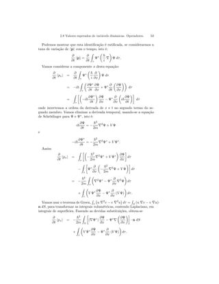 2.8 Valores esperados de variávels dinâmicas. Operadores. 53 
Podemos mostrar que esta identificação é ratificada, se considerarmos a 
taxa de variação de hpi com o tempo, isto é: 
∂ 
∂t hpi = 
∂ 
∂t 
Z 
τ 
Ψ∗ 
μ 
~ 
¶ 
Ψ dτ . 
i ∇ 
Vamos considerar a componente x desta equação: 
∂ 
∂t hpxi = 
∂ 
∂t 
Z 
τ 
Ψ∗ 
μ 
~ 
i 
∂ 
∂x 
¶ 
Ψ dτ 
= −i~ 
Z 
τ 
μ 
∂Ψ∗ 
∂t 
∂Ψ 
∂x 
+ Ψ∗ ∂ 
∂t 
μ 
∂Ψ 
∂x 
¶¶ 
dτ 
= 
Z 
τ 
·μ 
−i~ 
∂Ψ∗ 
∂t 
¶ 
∂Ψ 
∂x − Ψ∗ ∂ 
∂x 
μ 
i~ 
∂Ψ 
∂t 
¶¸ 
dτ 
onde invertemos a ordem da derivada de x e t no segundo termo do se-gundo 
membro. Vamos eliminar a derivada temporal, usando-se a equação 
de Schrödinger para Ψ e Ψ∗, isto é: 
i~ 
∂Ψ 
∂t 
= − 
~2 
2m ∇2Ψ + V Ψ 
e 
−i~ 
∂Ψ∗ 
∂t 
= − 
~2 
2m ∇2Ψ∗ + V Ψ∗. 
Assim 
∂ 
∂t hpxi = 
Z 
τ 
·μ 
− 
~2 
2m ∇2Ψ∗ + V Ψ∗ 
¶ 
∂Ψ 
∂x 
¸ 
dτ 
− 
Z 
τ 
· 
Ψ∗ ∂ 
∂x 
μ 
− 
¶¸ 
~2 
2m ∇2Ψ + V Ψ 
dτ 
= − 
~2 
2m 
Z 
τ 
μ 
∇2Ψ∗ − Ψ∗ ∂ 
¶ 
dτ 
∂x ∇2Ψ 
+ 
Z 
τ 
μ 
V Ψ∗ ∂Ψ 
∂x − Ψ∗ ∂ 
∂x 
¶ 
dτ . 
(V Ψ) 
R 
R 
Vamos usar o teorema de Green, 
(u v v u)τ 
S ∇− ∇· n dS, para transformar as integrais volumétricas, contendo Laplaciano, em 
integrais de superfícies. Fazendo as devidas substituições, obtem-se 
¡ 
u ∇2v − v ∇2u 
¢ 
dτ = 
∂ 
∂t hpxi = − 
~2 
2m 
Z 
S 
· 
(∇Ψ∗) 
∂Ψ 
∂x − Ψ∗∇ 
μ 
∂Ψ 
∂x 
¶¸ 
· n dS 
+ 
Z 
τ 
μ 
V Ψ∗ ∂Ψ 
∂x − Ψ∗ ∂ 
∂x 
(V Ψ) 
¶ 
dτ . 
 
