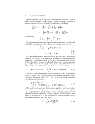 54 2. Mecânica ondulatória 
Devemos lembrar que S, é a superfície que envolve o volume τ , que no 
nosso caso abrange todo o espaço. Assim, tanto Ψ, como suas derivadas, se 
anulam nessa superfície e a integral é identicamente nula. Logo, 
∂ 
∂t hpxi = 
Z 
τ 
μ 
V Ψ∗ ∂Ψ 
∂x − Ψ∗ ∂ 
∂x 
¶ 
dτ 
(V Ψ) 
= 
Z 
τ 
· 
V Ψ∗ ∂Ψ 
∂x − Ψ∗ 
μ 
V 
∂Ψ 
∂x 
+ Ψ 
∂V 
∂x 
¶¸ 
dτ 
ou finalmente 
∂ 
∂t hpxi = 
Z 
τ 
Ψ∗ 
μ 
− 
∂V 
∂x 
¶ 
Ψ dτ . 
Da mesma forma como temos feito para outros casos, esta expressão vale 
para todas as componentes de p. Assim, no caso mais geral obtem-se: 
∂ 
∂t hpi = 
Z 
τ 
Ψ∗ (−∇V ) Ψ dτ 
(2.30) 
≡ −h∇V i = hFi . (2.31) 
Esta equação representa a segunda lei de Newton, válida para valores 
esperados (ou médios), de acordo com a formulação do princípio da corre-spondência. 
A expressão contida na Eq. (2.31) é conhecida como teorema 
de Ehrenfest. Como estamos considerando forças conservativas, esperamos 
que a lei de conservação da energia possa também ser escrita em termos de 
valores médios. Em vista disto, a energia média deve ter a forma: 
hHi = hKi + hV i = hKi + 
Z 
τ 
Ψ∗ V Ψ dτ = Constante (2.32) 
Até agora ainda não sabemos como expressar hHie hKi em termos da 
função de onda, o que faremos a seguir. Multiplicando (pela esquerda) a 
equação de Schrödinger para Ψ [Eq.(2.19)], por Ψ∗ e integrando o resultado 
em todo o espaço, obtem-se: 
R 
τ Ψ∗i~∂Ψ(r,t) 
∂t dτ = 
= 
R 
τ Ψ∗ 
³ 
− ~2 
´ 
dτ + 
2m ∇2Ψ(r, t) 
R 
τ Ψ∗V (r)Ψ(r, t)dτ 
(2.33) 
Derivando esta equação em relação ao tempo, pode-se mostrar que o lado 
direito é uma constante de movimento com dimensão de energia. Então, 
como o segundo termo do lado direito é o valor médio da energia potencial, 
podemos identificar o primeiro termo do segundo membro como o valor 
médio da energia cinética e, por conseguinte, o primeiro membro como a 
energia total média da partícula. Isto é: 
hHi = 
Z 
τ 
Ψ∗i~ 
∂Ψ(r, t) 
∂t 
dτ (2.34) 
 