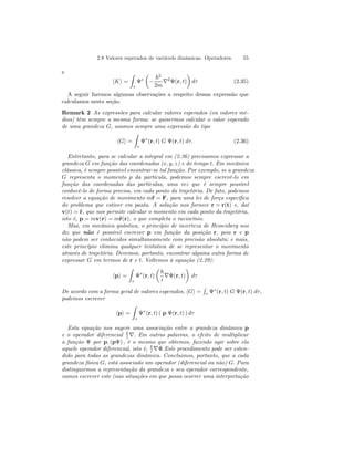 2.8 Valores esperados de variávels dinâmicas. Operadores. 55 
e 
hKi = 
Z 
τ 
Ψ∗ 
μ 
− 
~2 
2m ∇2Ψ(r, t) 
¶ 
dτ (2.35) 
A seguir faremos algumas observações a respeito dessas expressão que 
calculamos nesta seção. 
Remark 2 As expressões para calcular valores esperados (ou valores mé-dios) 
têm sempre a mesma forma: se quisermos calcular o valor esperado 
de uma grandeza G, usamos sempre uma expressão do tipo 
hGi = 
Z 
τ 
Ψ∗(r, t) G Ψ(r, t) dτ . (2.36) 
Entretanto, para se calcular a integral em (2.36) precisamos expressar a 
grandeza G em função das coordenadas (x, y, z) e do tempo t. Em mecânica 
clássica, é sempre possível encontrar-se tal função. Por exemplo, se a grandeza 
G representa o momento p da partícula, podemos sempre escrevê-lo em 
função das coordenadas das partículas, uma vez que é sempre possível 
conhecê-lo de forma precisa, em cada ponto da trajetória. De fato, podemos 
resolver a equação de movimento m¨r = F, para uma lei de força específica 
do problema que estiver em pauta. A solução nos fornece r = r(t) e, daí 
v(t) = ˙r, que nos permite calcular o momento em cada ponto da trajetória, 
isto é, p = mv(r) = m˙r(r), o que completa o raciocínio. 
Mas, em mecânica quântica, o princípio de incerteza de Heisenberg nos 
diz que não é possível escrever p em função da posição r, pois r e p 
não podem ser conhecidos simultaneamente com precisão absoluta; e mais, 
este princípio elimina qualquer tentativa de se representar o movimento 
através de trajetória. Devemos, portanto, encontrar alguma outra forma de 
expressar G em termos de r e t. Voltemos à equação (2.29): 
hpi = 
Z 
τ 
Ψ∗(r, t) 
μ 
~ 
i ∇Ψ(r, t) 
¶ 
dτ 
De acordo com a forma geral de valores esperados, hGi = 
R 
τ Ψ∗(r, t) G Ψ(r, t) dτ , 
podemos escrever 
hpi = 
Z 
τ 
Ψ∗(r, t) ( p Ψ(r, t) ) dτ 
Esta equação nos sugere uma associação entre a grandeza dinâmica p 
e o operador diferencial ~i 
∇. Em outras palavras, o efeito de multiplicar 
a função Ψ por p, (pΨ) , é o mesmo que obtemos, fazendo agir sobre ela 
aquele operador diferencial, isto é, ~i 
∇Ψ.Este procedimento pode ser esten-dido 
para todas as grandezas dinâmica. Concluimos, portanto, que a cada 
grandeza física G, está associado um operador (diferencial ou não) G. Para 
distinguirmos a representação da grandeza e seu operador correspondente, 
vamos escrever este (nas situações em que possa ocorrer uma interpretação 
 