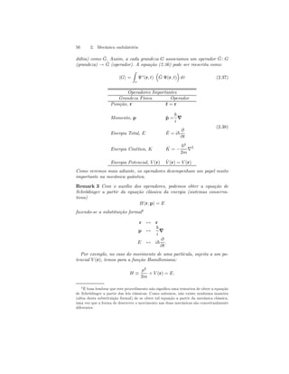 56 2. Mecânica ondulatória 
dúbia) como ˆ G. Assim, a cada grandeza G associamos um operador ˆG 
: G 
(grandeza) → ˆG 
(operador). A equação (2.36) pode ser reescrita como: 
Z 
hGi = 
τ 
Ψ∗(r, t) 
³ 
ˆG 
Ψ(r, t) 
´ 
dτ (2.37) 
Operadores Importantes 
Grandeza Física Operador 
Posição,r ˆr = r 
Momento,p ˆp = 
~ 
i ∇ 
Energia Total, E ˆE 
= i~ 
∂ 
∂t 
Energia Cinética, K ˆK 
= − 
~2 
2m ∇2 
Energia Potencial, V (r) ˆ V (r) = V (r) 
(2.38) 
Como veremos mais adiante, os operadores desempenham um papel muito 
importante na mecânica quântica. 
Remark 3 Com o auxílio dos operadores, podemos obter a equação de 
Schrödinger a partir da equação clássica da energia (sistemas conserva-tivos) 
H(r, p) = E 
fazendo-se a substituição formal4 
r ↔ r 
p ↔ 
~ 
i ∇ 
E ↔ i~ 
∂ 
∂t 
. 
Por exemplo, no caso do movimento de uma partícula, sujeita a um po-tencial 
V (r), temos para a função Hamiltoniana: 
H ≡ 
p2 
2m 
+ V (r) = E. 
4É bom lembrar que este procedimento não significa uma tentativa de obter a equação 
de Schrödinger a partir das leis clássicas. Como sabemos, não existe nenhuma maneira 
(além desta substituição formal) de se obter tal equação a partir da mecânica clássica, 
uma vez que a forma de descrever o movimento nas duas mecânicas são conceitualmente 
diferentes. 
 