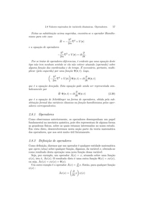 2.8 Valores esperados de variávels dinâmicas. Operadores. 57 
Feitas as substituição acima sugeridas, encontra-se o operador Hamilto-niano 
para este caso 
ˆH 
= − 
~2 
2m ∇2 + V (r) 
e a equação de operadores 
− 
~2 
2m ∇2 + V (r) = i~ 
∂ 
∂t 
. 
Por se tratar de operadores diferencias, é evidente que uma equação deste 
tipo não tem nenhum sentido se ela não estiver atuando (operando) sobre 
alguma função das coordenadas e do tempo. É necessário, portanto, multi-plicar 
(pela esquerda) por uma função Ψ(r, t). Logo, 
μ 
− 
¶ 
Ψ(r, t) = i~ 
~2 
2m ∇2 + V (r) 
∂ 
∂t 
Ψ(r, t) 
que é a equação desejada. Esta equação pode ainda ser representada sim-bolicamente 
por 
ˆH 
Ψ(r, t) = i~ 
∂ 
∂t 
Ψ(r, t) (2.39) 
que é a equação de Schrödinger na forma de operadores, obtida pela sub-stituição 
formal das variáveis clássicas na função hamiltoniana pelos oper-adores 
correspondentes. 
2.8.1 Operadores 
Como observamos anteriormente, os operadores desempenham um papel 
fundamental na mecânica quântica, pois eles representam de alguma forma 
as grandezas físicas, sobre as quais estamos interessados no nosso estudo. 
Em vista disto, desenvolveremos nesta seção parte da teoria matemática 
dos operadores, que nos será muito útil futuramente. 
2.8.2 Definição de operadores 
Como definição, dizemos que um operador é qualquer entidade matemática 
que opera (atua) sobre qualquer função, digamos, da variável x, obtendo-se 
como resultado desta operação uma nova função dessa variável. 
Seja, por exemplo, um operador Aˆ(x) = x, atuando sobre uma função 
ψ(x), isto é, Aˆψ(x). O resultado disto é uma outra função Φ(x) = xψ(x), 
ou seja, Aˆψ(x) = xψ(x) = Φ(x). 
Um outro exmplo é o operador Aˆ(x) = ∂ 
∂x x. Então, para qualquer função 
ψ(x) : 
Aˆψ(x) = 
μ 
∂ 
∂x 
¶ 
ψ(x) 
x 
 