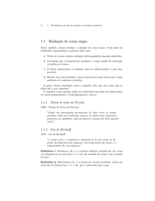 4 1. Problemas que deram origem à mecânica quântica 
1.1 Radiação de corpo negro 
Neste capítulo, vamos estudar a radiação de corpo negro. Com base em 
resultados experimentais, podemos dizer que: 
a) Todos os corpos emitem radiação eletromagnética quando aquecidos. 
b) À medida que a temperatura aumenta, o corpo muda da coloração 
vermelha ao branco. 
c) À baixa temperatura a radiação está no infravermelho e, por isso, 
invisível. 
d) Mesmo um corpo estando a uma temperatura mais baixa que o meio 
ambiente ele continua a irradiar. 
A partir desses resultados nasce a questão: Por que um corpo não se 
esfria até o zero absoluto? 
A resposta a esta questão pode ser construída com base nas observações 
de vários pesquisadores. Cronologicamente, tem-se: 
1.1.1 Teoria de troca de Prevost 
1809 — Teoria de Troca de Prevost 
”Existe um intercâmbio permanente de calor entre os corpos 
vizinhos, cada um irradiando como se os outros não estivessem 
presentes; no equilíbrio, cada um absorve exatamente tanto quanto 
emite.” 
1.1.2 Leis de Kirchoff 
1859 — Lei de Kirchoff 
”A razão entre a emitância e absortância de um corpo só de-pende 
da frequência da radiação e da temperatura do corpo, e é 
independente da sua natureza.” 
Definition 1 Emitância (Eν) é a energia radiante emitida por um corpo 
com frequências no intervalo ν e ν+dν por unidade de tempo e por unidade 
de área. 
Definition 2 Absortância (Aν) é a fração da energia incidente, dentro do 
intervalo de frequência ν e ν + dν, que é absorvida pelo corpo. 
 