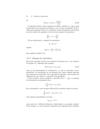 58 2. Mecânica ondulatória 
ou 
Aˆψ(x) = ψ(x) + x 
∂ψ(x) 
∂x 
. (2.40) 
O segundo membro desta equação foi obtido, usando-se a regra usual 
da derivada de um produto de funções: xψ(x). Como a igualdade (2.40) é 
válida para qualquer função ψ(x) podemos omitir formalmente esta função 
nos dois membro da equação e escrever uma equação de operadores: 
∂ 
∂x 
x = 1+x 
∂ 
∂x 
. 
De um modo geral, a equação de operadores 
ˆ A = ˆB 
+ ˆ C 
implica 
Aˆψ(x) = 
³ 
ˆB 
+ ˆ C 
´ 
ψ(x) 
para qualquer função ψ(x). 
2.8.3 Equação de autovalores 
Para cada operador Aˆ existe um conjunto de números (an) e um conjunto 
de funções (un) definidos pela equação 
Aˆ(x) un(x) = an un(x) (2.41) 
onde un são denominadas de autofunções e an são os autovalores corre-spondentes. 
As autofunções de um operador são, então, funções especiais 
que permanecem inalteradas sob a operação do operador, exceto pela mul-tiplicação 
por um número, o autovalor correspondente. 
Como exemplo, vamos considerar o operador Aˆ(x) = −i d 
dx , e a equação 
de autovalores correspondente fica 
−i 
d 
dx 
un(x) = an un(x). 
Isto corresponde a uma equação diferencial de primeira ordem da forma: 
d 
dx 
un(x) − ian un(x) = 0, 
cuja solução (normalizada) é do tipo 
un(x) = eianx, 
como pode ser verificado facilmente, substituindo-a na equação original. 
Nesta solução, an são constantes arbitrárias que dependem das condições 
 