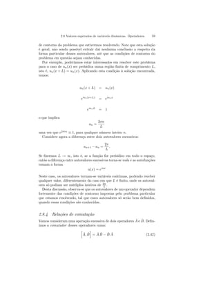 2.8 Valores esperados de variávels dinâmicas. Operadores. 59 
de contorno do problema que estivermos resolvendo. Note que esta solução 
é geral, não sendo possível extrair daí nenhuma conclusão a respeito da 
forma particular desses autovalores, até que as condições de contorno do 
problema em questão sejam conhecidas. 
Por exemplo, poderíamos estar interessados em resolver este problema 
para o caso de un(x) ser periódica numa região finita de comprimento L, 
isto é, un(x + L) = un(x). Aplicando esta condição à solução encontrada, 
temos: 
un(x + L) = un(x) 
eian(x+L) = eianx 
eianL = 1 
o que implica 
an = 
2πn 
L 
uma vez que e2πin ≡ 1, para qualquer número inteiro n. 
Considere agora a diferença entre dois autovalores sucessivos: 
an+1 − an = 
2π 
L 
. 
Se fizermos L → ∞, isto é, se a função for periódico em todo o espaço, 
então a diferença entre autovalores sucessivos torna-se nula e as autofunções 
tomam a forma 
u(x) = eiax 
Neste caso, os autovalores tornam-se variáveis contínuas, podendo receber 
qualquer valor, diferentemente do caso em que L é finito, onde os autoval-ores 
só podiam ser mútliplos inteiros de 2π 
L . 
Desta discussão, observa-se que os autovalores de um operador dependem 
fortemente das condições de contorno impostas pelo problema particular 
que estamos resolvendo, tal que esses autovalores só serão bem definidos, 
quando essas condições são conhecidas. 
2.8.4 Relações de comutação 
Vamos consideram uma operação sucessiva de dois operadores Aˆ e Bˆ. Defin-imos 
o comutador desses operadores como: 
h 
ˆ A, ˆB 
i 
= ˆ A ˆB 
− ˆB 
Aˆ (2.42) 
 