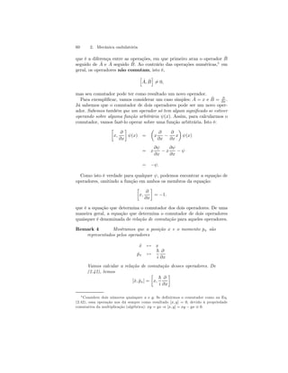 60 2. Mecânica ondulatória 
que é a diferença entre as operações, em que primeiro atua o operador ˆB 
seguido de Aˆ e Aˆ seguido Bˆ. Ao contrário das operações numéricas,5 em 
geral, os operadores não comutam, isto é, 
h 
ˆ A, ˆB 
i 
6= 0, 
mas seu comutador pode ter como resultado um novo operador. 
Para exemplificar, vamos considerar um caso simples: ˆ A = x e ˆB 
= ∂ 
∂x . 
Já sabemos que o comutador de dois operadores pode ser um novo oper-ador. 
Sabemos também que um operador só tem algum significado se estiver 
operando sobre alguma função arbitrária ψ(x). Assim, para calcularmos o 
comutador, vamos fazê-lo operar sobre uma função arbitrária. Isto é: 
· 
x, 
∂ 
∂x 
¸ 
ψ(x) = 
μ 
x 
∂ 
∂x − 
∂ 
∂x 
¶ 
ψ(x) 
x 
= x 
∂ψ 
∂x − x 
∂ψ 
∂x − ψ 
= −ψ. 
Como isto é verdade para qualquer ψ, podemos encontrar a equação de 
operadores, omitindo a função em ambos os membros da equação: 
· 
x, 
∂ 
∂x 
¸ 
= −1. 
que é a equação que determina o comutador dos dois operadores. De uma 
maneira geral, a equação que determina o comutador de dois operadores 
quaisquer é denominada de relação de comutação para aqueles operadores. 
Remark 4 Mostramos que a posição x e o momento px são 
representados pelos operadores 
ˆx ↔ x 
ˆpx ↔ 
~ 
i 
∂ 
∂x 
Vamos calcular a relação de comutação desses operadores. De 
(2.42), temos 
[ˆx, ˆpx] = 
· 
x, 
~ 
i 
∂ 
∂x 
¸ 
5Considere dois números quaisquer x e y. Se definirmos o comutador como na Eq. 
(2.42), essa operação nos dá sempre como resultado [x, y] = 0, devido à propriedade 
comutativa da multiplicação (algébrica): xy = yx ⇒ [x, y] = xy − yx ≡ 0. 
 