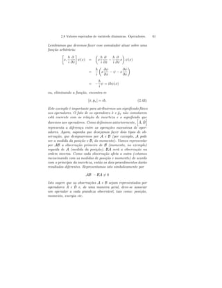 2.8 Valores esperados de variávels dinâmicas. Operadores. 61 
Lembramos que devemos fazer esse comutador atuar sobre uma 
função arbitrária: 
· 
x, 
~ 
i 
∂ 
∂x 
¸ 
ψ(x) = 
μ 
x 
~ 
i 
∂ 
∂x − 
~ 
i 
∂ 
∂x 
¶ 
ψ(x) 
x 
= 
~ 
i 
μ 
x 
∂ψ 
∂x − ψ − x 
∂ψ 
∂x 
¶ 
= − 
~ 
i 
ψ = i~ψ(x) 
ou, eliminando a função, encontra-se 
[ˆx, ˆpx] = i~. (2.43) 
ˆEste exemplo B 
é importante para atribuirmos um significado físico 
aos operadores. O fato de os operadores x ˆe px ˆnão comutarem 
está coerente com as relação de incerteza e o significado h 
que 
i 
daremos aos operadores. Como definimos anteriormente, 
A, ˆ representa a diferença entre as operações sucessivas de oper-adores. 
Agora, suponha que desejamos fazer dois tipos de ob-servação, 
que designaremos por A e B (por exemplo, A pode 
ser a medida da posição e B, do momento). Vamos representar 
por AB a observação primeiro de B (momento, no exemplo) 
seguida de A (medida da posição). BA será a observação na 
ordem inversa. Como cada observação afeta a outra (estamos 
raciocinando com as medidas de posição e momento) de acordo 
com o princípio da incerteza, então os dois procedimentos darão 
resultados diferentes. Representamos isto simbolicamente por 
AB − BA6= 0 
Isto sugere que as observações A e B sejam representados por 
operadores ˆ A e ˆB 
e, de uma maneira geral, deve-se associar 
um operador a cada grandeza observável, tais como: posição, 
momento, energia etc. 
 